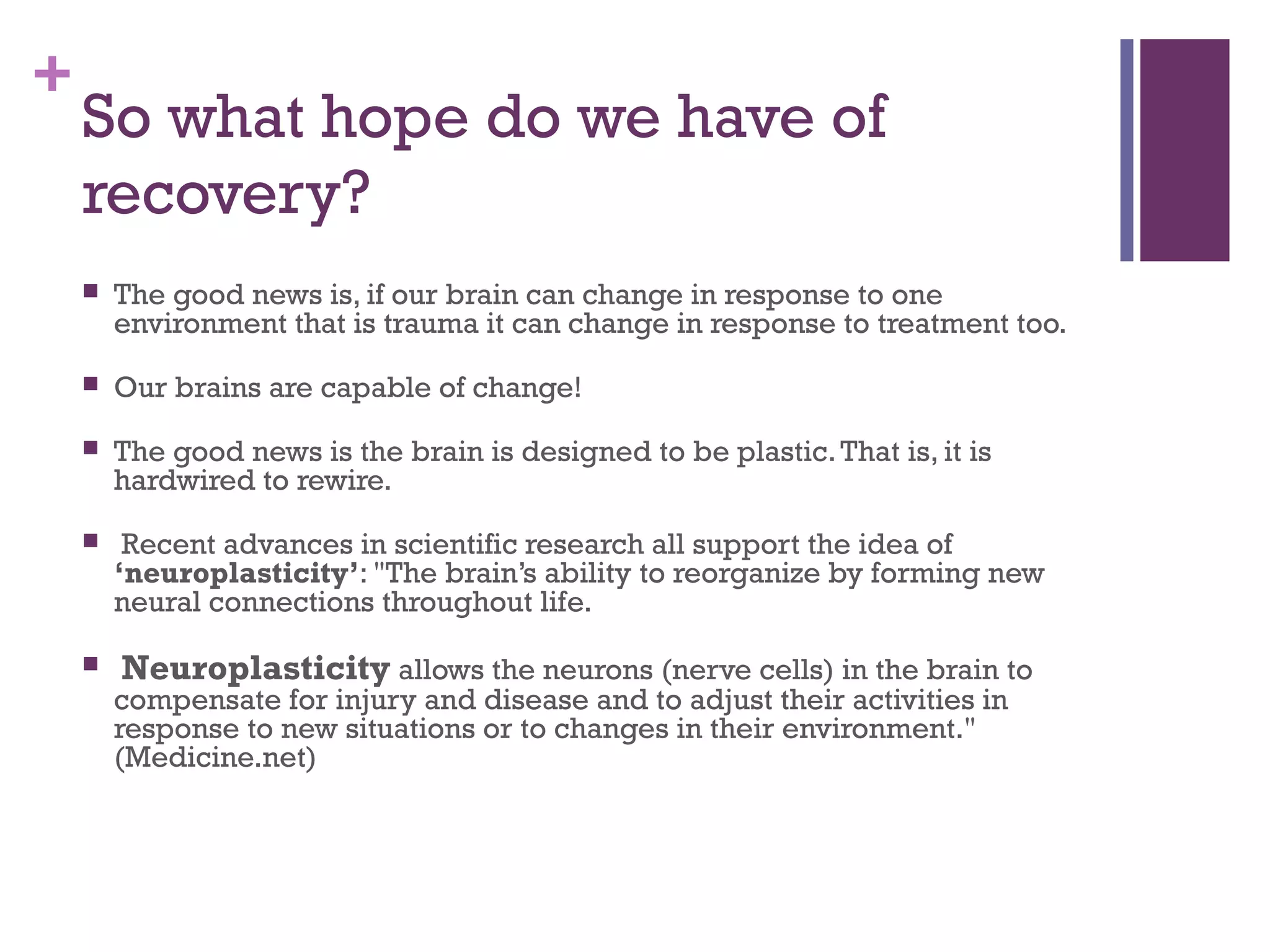 +
So what hope do we have of
recovery?
 The good news is, if our brain can change in response to one
environment that is trauma it can change in response to treatment too.
 Our brains are capable of change!
 The good news is the brain is designed to be plastic.That is, it is
hardwired to rewire.
 Recent advances in scientific research all support the idea of
‘neuroplasticity’: "The brain’s ability to reorganize by forming new
neural connections throughout life.
 Neuroplasticity allows the neurons (nerve cells) in the brain to
compensate for injury and disease and to adjust their activities in
response to new situations or to changes in their environment."
(Medicine.net)
 