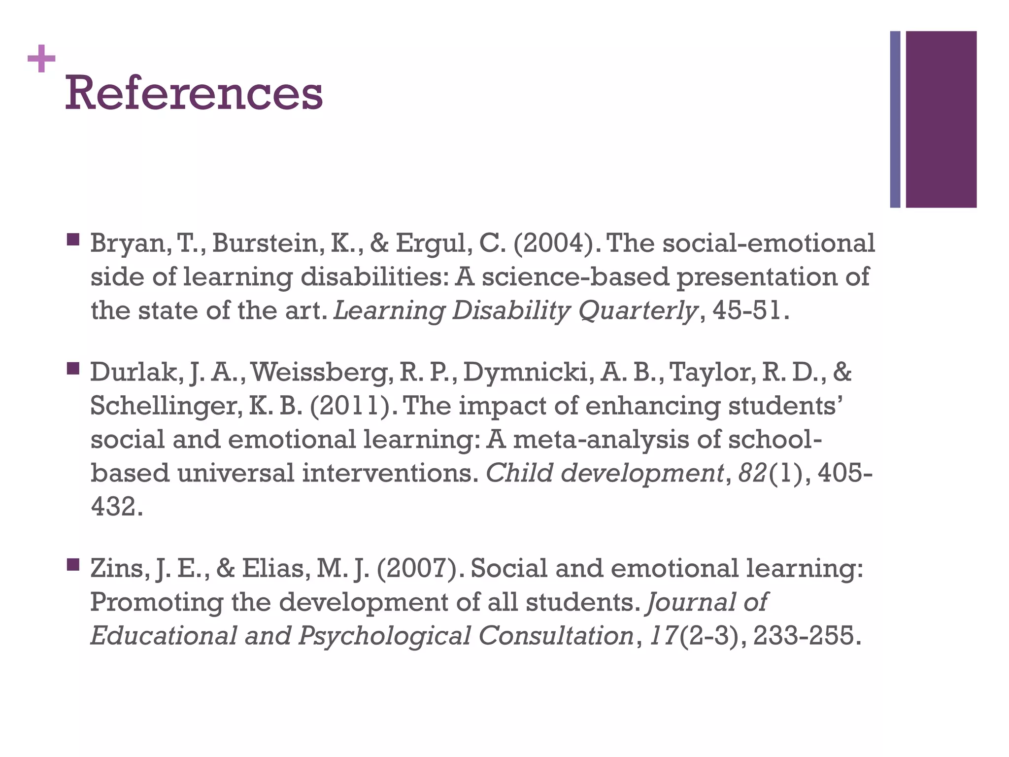 +
References
 Bryan,T., Burstein, K., & Ergul, C. (2004).The social-emotional
side of learning disabilities: A science-based presentation of
the state of the art. Learning Disability Quarterly, 45-51.
 Durlak, J. A.,Weissberg, R. P., Dymnicki, A. B.,Taylor, R. D., &
Schellinger, K. B. (2011).The impact of enhancing students’
social and emotional learning: A meta analysis of school‐ ‐
based universal interventions. Child development, 82(1), 405-
432.
 Zins, J. E., & Elias, M. J. (2007). Social and emotional learning:
Promoting the development of all students. Journal of
Educational and Psychological Consultation, 17(2-3), 233-255.
 