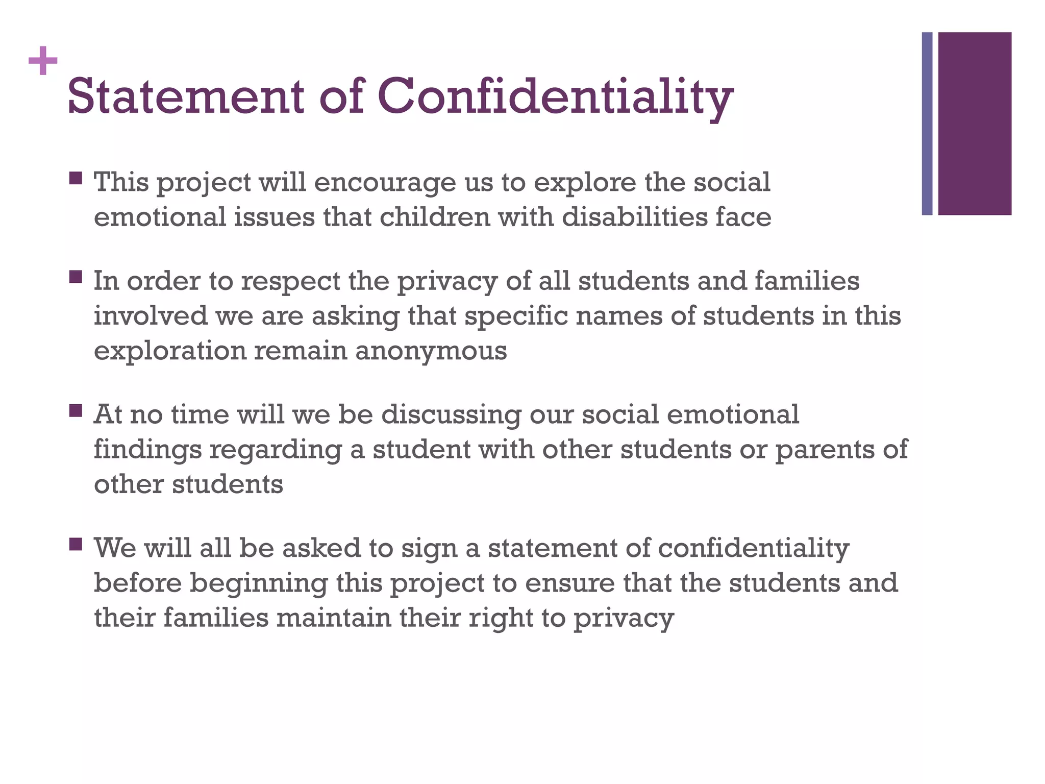 +
Statement of Confidentiality
 This project will encourage us to explore the social
emotional issues that children with disabilities face
 In order to respect the privacy of all students and families
involved we are asking that specific names of students in this
exploration remain anonymous
 At no time will we be discussing our social emotional
findings regarding a student with other students or parents of
other students
 We will all be asked to sign a statement of confidentiality
before beginning this project to ensure that the students and
their families maintain their right to privacy
 