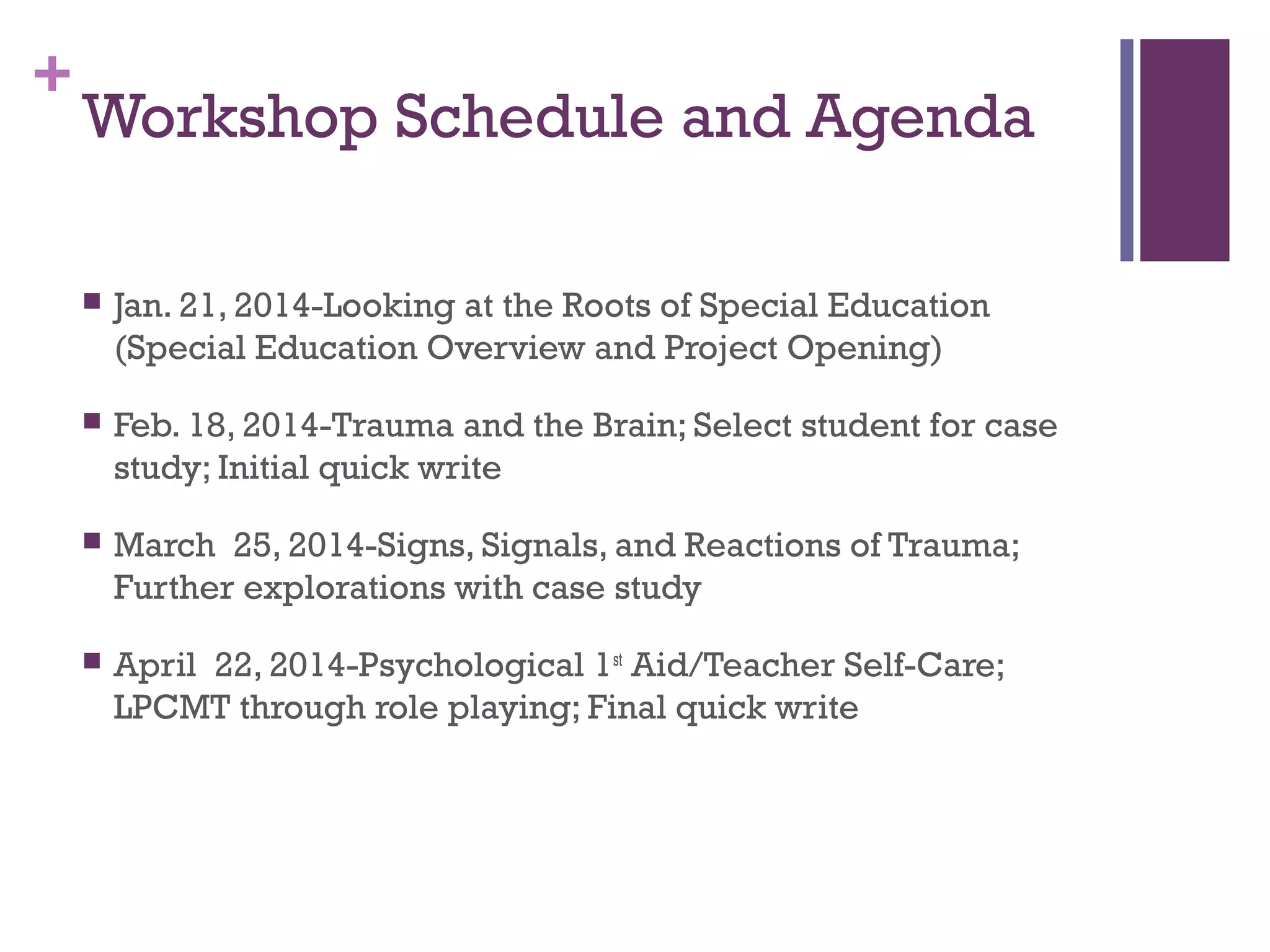 +
Workshop Schedule and Agenda
 Jan. 21, 2014-Looking at the Roots of Special Education
(Special Education Overview and Project Opening)
 Feb. 18, 2014-Trauma and the Brain; Select student for case
study; Initial quick write
 March 25, 2014-Signs, Signals, and Reactions of Trauma;
Further explorations with case study
 April 22, 2014-Psychological 1st
Aid/Teacher Self-Care;
LPCMT through role playing; Final quick write
 