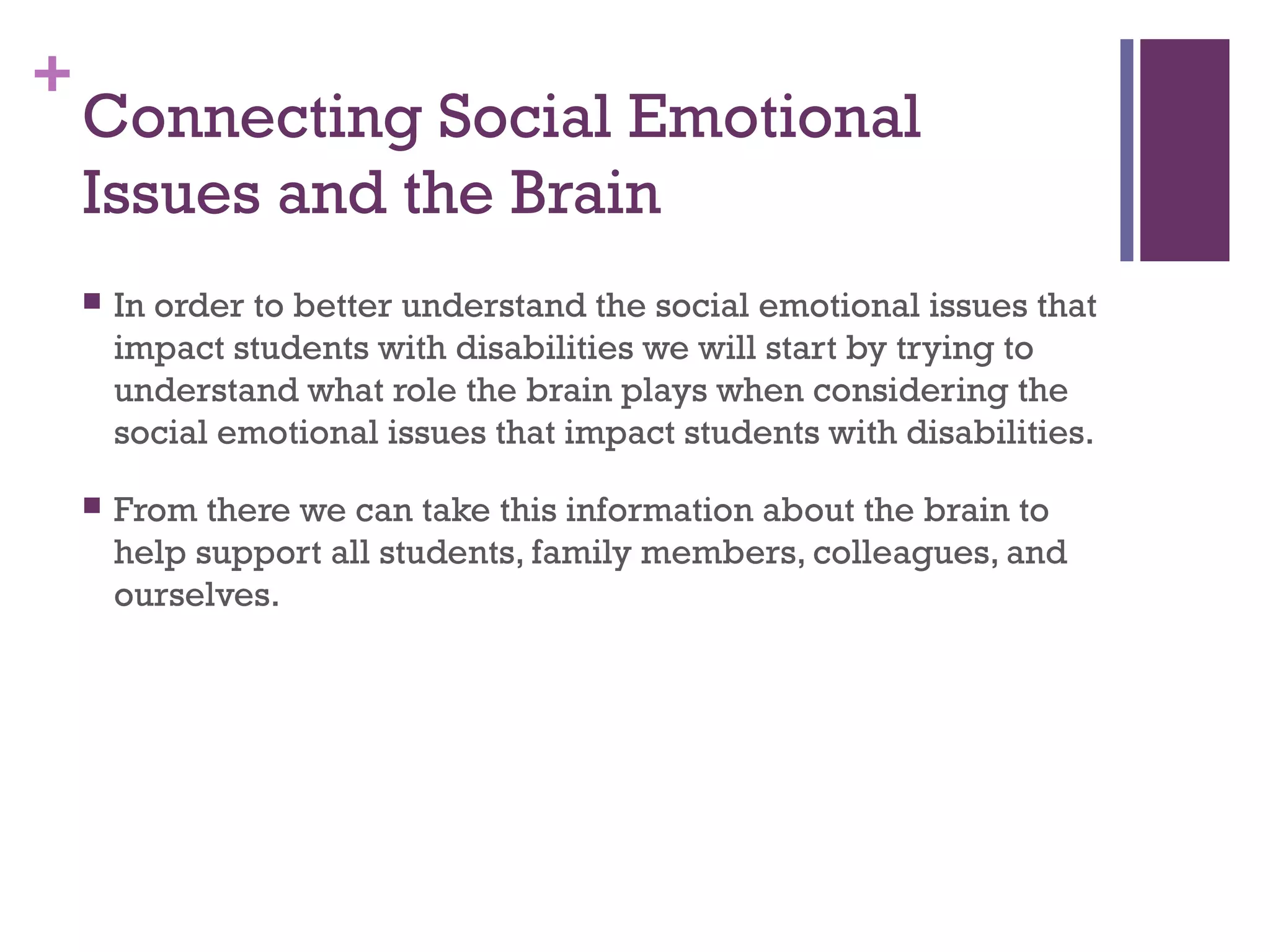 +
Connecting Social Emotional
Issues and the Brain
 In order to better understand the social emotional issues that
impact students with disabilities we will start by trying to
understand what role the brain plays when considering the
social emotional issues that impact students with disabilities.
 From there we can take this information about the brain to
help support all students, family members, colleagues, and
ourselves.
 