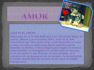 ¿QUE ES EL AMOR?
Amor para mi es lo mas bello que a tu vida puede llegar, es
querer, adorar, y en ocasiones sufrir, amor es lo más
maravilloso que Dios pudo crear, experimentarlo es nacer,
es vivir, es creer, es sentir una fuerza superior que te
impulsa, te motiva, te da la alegría para seguir, es ternura
inmensurable, es entregarte sin condiciones ni reservas,
no es un sueño ni una fantasía, es una realidad, es el
comienzo de un amanecer con su mirada y la oscuridad de
la noche cuando deja de mirarte, en fin amar es simple
entrega total.
 