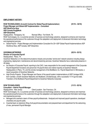 TERESA SMITH-REARDON
Page 2
EMPLOYMENT HISTORY:
RCM TECHNOLOGIES (4-month Contract for Global Payroll Implementation) (01/16 – 04/16)
Project Manager and Global ADP Implementation - Consultant
ADP WorkForce Now
ADP Canada Pay@Work
ADP Streamline
Headquarters: Parsippany, NJ Remote Office: Fort Worth, TX
RCM Technologies, Inc. is a premier provider of business and technology solutions, designed to enhance and maximize
the operational performance of its customers through the adaptation and deployment of advanced information technology
and engineering services.
• Global Payroll – Project Manager and Implementation Consultant for 20+ ADP Global Payroll Implementations ADP
Workforce Now, ADP Canada, ADP Streamline
GOODMAN NETWORKS (02/14 - 03/15)
Director of Corporate Payroll
Headquarters: Plano, TX
Goodman Networks is in the telecommunications industry and provides “end-to-end’ network solutions including design,
engineering, deployment, maintenance and decommissioning services; Goodman Networks has a nationwide presence in
48 states
• As Director of Corporate Payroll, reporting to the CAO, I was responsible for the overall management of the Corporate
Payroll Department functions and personnel (16 payroll direct and indirect reports) at Goodman Network
Headquarters in Plano, TX, and the remote management of the MultiBand, Inc. Payroll Department in Minnesota, a
recent acquisition of Goodman Networks.
• High Priority Projects: Project Manager and Owner of the payroll system implementations of ADP Vantage HCM,
from Ceridian, at both Goodman Networks and Multiband, simultaneously, with a successful 1/1/15 go-live date.
Transition of the Multiband Payroll Department to Goodman Networks Corporate.
RCM TECHNOLOGIES (11/13 - 02/14)
Consultant – Interim Payroll Manager
Headquarters: New Jersey Client Location: San Francisco, CA
RCM Technologies, Inc. is a premier provider of business and technology solutions, designed to enhance and maximize
the operational performance of its customers through the adaptation and deployment of advanced information technology
and engineering services.
• Managed and coached a team of three payroll professionals. Analyzed and improved payroll operations, developed
checklists and payroll audits.
• Coached team on electronic filing of all payroll documentation and prepared team and department for the welcoming
of new, permanent Payroll Manager.
————————————————————————————————————————————————————————————————
 