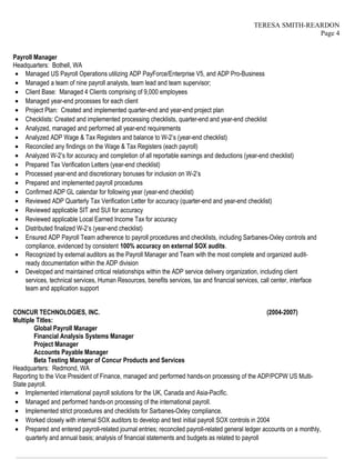 TERESA SMITH-REARDON
Page 4
Payroll Manager
Headquarters: Bothell, WA
• Managed US Payroll Operations utilizing ADP PayForce/Enterprise V5, and ADP Pro-Business
• Managed a team of nine payroll analysts, team lead and team supervisor;
• Client Base: Managed 4 Clients comprising of 9,000 employees
• Managed year-end processes for each client
• Project Plan: Created and implemented quarter-end and year-end project plan
• Checklists: Created and implemented processing checklists, quarter-end and year-end checklist
• Analyzed, managed and performed all year-end requirements
• Analyzed ADP Wage & Tax Registers and balance to W-2’s (year-end checklist)
• Reconciled any findings on the Wage & Tax Registers (each payroll)
• Analyzed W-2’s for accuracy and completion of all reportable earnings and deductions (year-end checklist)
• Prepared Tax Verification Letters (year-end checklist)
• Processed year-end and discretionary bonuses for inclusion on W-2’s
• Prepared and implemented payroll procedures
• Confirmed ADP GL calendar for following year (year-end checklist)
• Reviewed ADP Quarterly Tax Verification Letter for accuracy (quarter-end and year-end checklist)
• Reviewed applicable SIT and SUI for accuracy
• Reviewed applicable Local Earned Income Tax for accuracy
• Distributed finalized W-2’s (year-end checklist)
• Ensured ADP Payroll Team adherence to payroll procedures and checklists, including Sarbanes-Oxley controls and
compliance, evidenced by consistent 100% accuracy on external SOX audits.
• Recognized by external auditors as the Payroll Manager and Team with the most complete and organized audit-
ready documentation within the ADP division
• Developed and maintained critical relationships within the ADP service delivery organization, including client
services, technical services, Human Resources, benefits services, tax and financial services, call center, interface
team and application support
CONCUR TECHNOLOGIES, INC. (2004-2007)
Multiple Titles:
Global Payroll Manager
Financial Analysis Systems Manager
Project Manager
Accounts Payable Manager
Beta Testing Manager of Concur Products and Services
Headquarters: Redmond, WA
Reporting to the Vice President of Finance, managed and performed hands-on processing of the ADP/PCPW US Multi-
State payroll.
• Implemented international payroll solutions for the UK, Canada and Asia-Pacific.
• Managed and performed hands-on processing of the international payroll.
• Implemented strict procedures and checklists for Sarbanes-Oxley compliance.
• Worked closely with internal SOX auditors to develop and test initial payroll SOX controls in 2004
• Prepared and entered payroll-related journal entries; reconciled payroll-related general ledger accounts on a monthly,
quarterly and annual basis; analysis of financial statements and budgets as related to payroll
————————————————————————————————————————————————————————————————
 