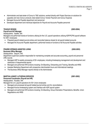TERESA SMITH-REARDON
Page 5
• Administrator and beta tester of Concur’s T&E solutions; worked directly with Project Services on solutions for
upgrades and new Concur products; beta tested Concur Vendor Payment and Concur Expense
• Managed Accounts Payable department and personnel
• Developed department and individual objectives for Payroll and Accounts Payable personnel
TEAGUE DESIGN (2003-2004)
Payroll and A/P Manager
Headquarters: Seattle, WA
Managed and performed hands-on functions utilizing for the U.S. payroll operations utilizing ADP/PCPW payroll software
for 200+ employees
• Prepared payroll related journal entries and reconciled balance sheets for all payroll related accounts
• Managed the Accounts Payable department; performed hands-on functions of all Accounts Payable activities
PRAIRIE SPRINGS ASSISTED LIVING (2002-2003)
Business Office Manager
Headquarters: Sequim, WA
Department supervisor position responsible for maintaining complete and accurate accounting, payroll and personnel
(HR) records
• Managed ADP bi-weekly processing of 50+ employees, including timekeeping management and development and
distribution of departmental reports
• Managed and performed HR functions including: On-Boarding, Onboarding and Training, Benefits and HRIS
• Assisted Marketing Department with prospective client/resident tours and informational meetings
• The Business Office Manager reports directly to the Administrator
MARTHA & MARY LUTHERAN SERVICES (2001-2002)
Personnel Coordinator (Payroll and HR)
Headquarters: Poulsbo, WA
Managed the U.S. payroll operations for 50+ Union employees
• Managed and processed all payroll related journal entries and GL reconciliations
• Managed Kronos timekeeping system and interface with ADP payroll system
• Managed and performed HR functions including: On-Boarding, Group Orientation Presentations, Benefits, Union
Negotiations and HRIS
————————————————————————————————————————————————————————————————
 