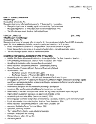 TERESA SMITH-REARDON
Page 6
QUALITY SEWING AND VACUUM (1996-2000)
Office Manager
Headquarters: Woodinville, WA
Managed and performed full charge bookkeeping for 17 divisions within 4 corporations
• Managed and performed all bi-weekly payroll functions utilizing Paychex software
• Managed and performed all HR functions from Orientation to Benefits to HRIS
• The Office Manager reports directly to the President/Owner
CONTOUR LAMINATES (1987-1996)
Office Manager, Payroll Manager
Headquarters: Seattle, WA
Managed and performed all corporate office functions for 50+ Union employees, including Payroll, HRIS, timekeeping
system, full charge bookkeeping, including preparation, posting and balancing of all GL accounts
• Project Manager for the conversion of ADP payroll from a manual to automated ADP system
• Project Manager for the conversion of all accounting functions from a manual to automated system
• The Office Manager reported directly to the President/Owner
EDUCATION, PROFESSIONAL MEMBERSHIPS AND AFFILIATIONS:
• OMMBA (Mini Master of Business Administration), University at Buffalo, The State University of New York
• CPP Certified Payroll Professional, American Payroll Association: 2004-Present
• Global Payroll Certification – APA (American Payroll Association)
• Human Resources Management Certification – Seattle Pacific University
• Distinct Executive: Professional Expert, Continental Broadcasting Network
• Worldwide Who’s Who:
- Top Female Executive “Worldwide” (2015, 2016)
- Top Female Executive in “America” (2013, 2014, 2015, 2016)
• American Payroll Association 2013: Global Payroll Management Certification Program
• Developed with ADP, the APA Global Payroll Management Certification Program addresses the challenges a global
payroll faces such as standardization, consistency and building a strategic and effective internal structure that
supports global payroll compliance.
• Understanding the options and requirements for processing a global payroll
• Awareness of the specific questions to address when moving into a new country
• Understanding of how each country's culture, customs and regulatory compliance will impact the payroll
• Implementation development techniques and requirements for global payrolls
• American Payroll Association & First Data (money network): 2013
• Eliminating paper paychecks: best practices for implementing a successful electronic payroll distribution program
• Payroll Administration in the United Kingdom, American Payroll Association: 2006
• Human Resources Management Certification Seattle Pacific University: 2001
• Accounting Certification Renton Technical College: 1993
• Specialized, continuing education:
• The 7 habits of highly effective people, situational leadership
• Lominger – development and coaching
• Ultimate Software: Ultipro 050 and 055
• ADP Vantage HCM
————————————————————————————————————————————————————————————————
 