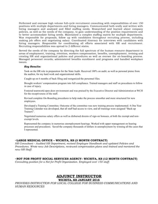 Performed and oversaw high volume full-cycle recruitment consulting with responsibilities of over 150
positions with multiple departments and hiring managers. Communicated both orally and written with
hiring managers and analyzed and filled staffing needs. Researched and learned about company
policies, as well as the needs of the company, to gain understanding of the position requirements and
to better accommodate hiring needs. Maintained a complex staffing matrix for multiple departments.
Was responsible for proposals, follow up with candidates throughout recruiting process, including
making job offers and negotiating salary. Coordinated itinerary for interviews with candidates with
hiring managers. Responsible for coordinating all efforts associated with HR and recruitment.
Recruiting responsibilities was spread to 2 different states.
Served the needs of the company by directing the full spectrum of the human resource department in
areas of employment, training, retention, workers compensation, benefits, unemployment, revising and
creating HR and organizational policies and procedures as well as oversee the on-boarding process.
Managed personnel records; administered benefits enrollment and programs and handled workplace
issues.
Key Results:
Took on the HR role in preparation for the State Audit. Received 100% on audit, as well as personal praise from
the auditor, for my hard work and organizational skills.
Caught up on 6 months of back filing and reorganized the personnel files.
Brought workers’ compensation program into full compliance. Trained managers and staff on procedures to follow
in case of injury.
Fostered teamwork/open door environment and was praised by the Executive Director and Administration at WCH
for the receptiveness of the staff.
Revised complete On-Boarding procedures to help make the process smoother and more structured for new
employees.
Developed a Training Committee. Outcome of the committee was new training process implemented. A One Year
Training Calendar was developed, that all staff had access to view, and all trainings were assigned “Back-up
Trainers”.
Negotiated numerous salary offers as well as disbursed dozens of sign-on bonuses, at both the exempt and non-
exempt levels.
Represented the company in numerous unemployment hearings. Worked with upper management on hearing
processes and procedures. Saved the company thousands of dollars in unemployment by winning all the cases that
I represented.
~LARGE MEDICAL OFFICE – WICHITA, KS (3 MONTH CONTRACT)
HR Consultant – Audited HR Department, revised Employee Handbook and updated Policies and
Procedures. Wrote new Job Descriptions, reviewed compensation plans and trained and mentored the
new HR Staff.
~NOT FOR PROFIT SOCIAL SERVICES AGENCY– WICHITA, KS (12 MONTH CONTRACT)
Consulting position for a Not for Profit Organization. Employed over 150 staff.
ADJUNCT INSTRUCTOR
WICHITA, KS JANUARY 2016
PROVIDES INSTRUCTION FOR LOCAL COLLEGE FOR BUSINESS COMMUNICATIONS AND
HUMAN RESOURCES
 