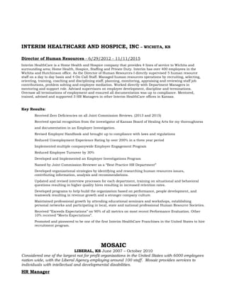 INTERIM HEALTHCARE AND HOSPICE, INC – WICHITA, KS
Director of Human Resources - 6/29/2012 - 11/11/2015
Interim HealthCare is a Home Health and Hospice company that provides 4 lines of service to Wichita and
surrounding area; Home Health, Hospice, Staffing and Private Duty. Interim has over 400 employees in the
Wichita and Hutchinson office. As the Director of Human Resources I directly supervised 5 human resource
staff on a day to day basis and 4 On Call Staff. Managed human resources operations by recruiting, selecting,
orienting, training, coaching and disciplining staff; planning, monitoring, appraising and reviewing staff job
contributions, problem solving and employee mediation. Worked directly with Department Managers in
mentoring and support role. Advised supervisors on employee development, discipline and terminations.
Oversaw all terminations of employment and ensured all documentation was up to compliance. Mentored,
trained, advised and supported 3 HR Managers in other Interim HealthCare offices in Kansas.
Key Results:
Received Zero Deficiencies on all Joint Commission Reviews. (2013 and 2015)
Received special recognition from the investigator of Kansas Board of Healing Arts for my thoroughness
and documentation in an Employer Investigation.
Revised Employee Handbook and brought up to compliance with laws and regulations
Reduced Unemployment Experience Rating by over 200% in a three year period
Implemented multiple companywide Employee Engagement Program
Reduced Employee Turnover by 30%
Developed and Implemented an Employer Investigations Program
Named by Joint Commission Reviewer as a “Best Practice HR Department”
Developed organizational strategies by identifying and researching human resources issues,
contributing information, analysis and recommendations.
Updated and revised interview processes for each department, training on situational and behavioral
questions resulting in higher quality hires resulting in increased retention rates.
Developed programs to help build the organization based on performance, people development, and
teamwork resulting in revenue growth and a stronger company culture.
Maintained professional growth by attending educational seminars and workshops, establishing
personal networks and participating in local, state and national professional Human Resource Societies.
Received “Exceeds Expectations” on 90% of all metrics on most recent Performance Evaluation. Other
10% received “Meets Expectations”.
Promoted and pioneered to be one of the first Interim HealthCare Franchises in the United States to hire
recruitment program.
MOSAIC
LIBERAL, KS June 2007 – October 2010
Considered one of the largest not for profit organizations in the United States with 6000 employees
nation wide, with the Liberal Agency employing around 100 staff. Mosaic provides services to
individuals with intellectual and developmental disabilities.
HR Manager
 