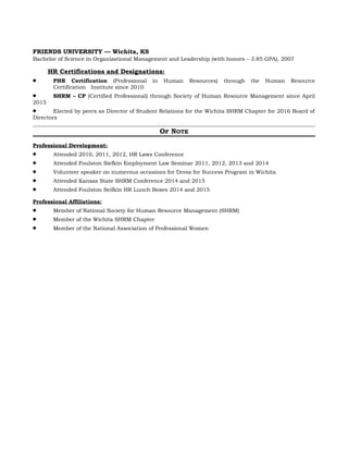 FRIENDS UNIVERSITY — Wichita, KS
Bachelor of Science in Organizational Management and Leadership (with honors – 3.85 GPA), 2007
HR Certifications and Designations:
 PHR Certification (Professional in Human Resources) through the Human Resource
Certification Institute since 2010
 SHRM – CP (Certified Professional) through Society of Human Resource Management since April
2015
 Elected by peers as Director of Student Relations for the Wichita SHRM Chapter for 2016 Board of
Directors
OF NOTE
Professional Development:
 Attended 2010, 2011, 2012, HR Laws Conference
 Attended Foulston Siefkin Employment Law Seminar 2011, 2012, 2013 and 2014
 Volunteer speaker on numerous occasions for Dress for Success Program in Wichita
 Attended Kansas State SHRM Conference 2014 and 2015
 Attended Foulston Seifkin HR Lunch Boxes 2014 and 2015
Professional Affiliations:
 Member of National Society for Human Resource Management (SHRM)
 Member of the Wichita SHRM Chapter
 Member of the National Association of Professional Women
 