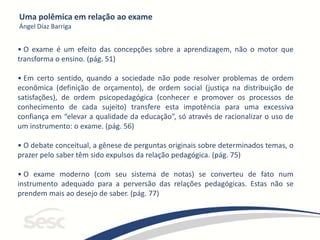 Uma polêmica em relação ao exame
Ángel Díaz Barriga
• O exame é um efeito das concepções sobre a aprendizagem, não o motor que
transforma o ensino. (pág. 51)
• Em certo sentido, quando a sociedade não pode resolver problemas de ordem
econômica (definição de orçamento), de ordem social (justiça na distribuição de
satisfações), de ordem psicopedagógica (conhecer e promover os processos de
conhecimento de cada sujeito) transfere esta impotência para uma excessiva
confiança em “elevar a qualidade da educação”, só através de racionalizar o uso de
um instrumento: o exame. (pág. 56)
• O debate conceitual, a gênese de perguntas originais sobre determinados temas, o
prazer pelo saber têm sido expulsos da relação pedagógica. (pág. 75)
• O exame moderno (com seu sistema de notas) se converteu de fato num
instrumento adequado para a perversão das relações pedagógicas. Estas não se
prendem mais ao desejo de saber. (pág. 77)
 