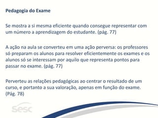 Pedagogia do Exame
Se mostra a si mesma eficiente quando consegue representar com
um número a aprendizagem do estudante. (pág. 77)
A ação na aula se converteu em uma ação perversa: os professores
só preparam os alunos para resolver eficientemente os exames e os
alunos só se interessam por aquilo que representa pontos para
passar no exame. (pág. 77)
Perverteu as relações pedagógicas ao centrar o resultado de um
curso, e portanto a sua valoração, apenas em função do exame.
(Pág. 78)
 