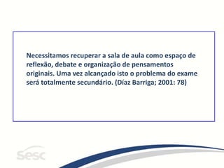 Necessitamos recuperar a sala de aula como espaço de
reflexão, debate e organização de pensamentos
originais. Uma vez alcançado isto o problema do exame
será totalmente secundário. (Díaz Barriga; 2001: 78)
 