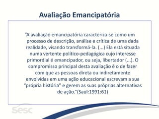 Avaliação Emancipatória
“A avaliação emancipatória caracteriza-se como um
processo de descrição, análise e crítica de uma dada
realidade, visando transformá-la. (...) Ela está situada
numa vertente político-pedagógica cujo interesse
primordial é emancipador, ou seja, libertador (...). O
compromisso principal desta avaliação é o de fazer
com que as pessoas direta ou indiretamente
envolvidas em uma ação educacional escrevam a sua
“própria história” e gerem as suas próprias alternativas
de ação.”(Saul:1991:61)
 