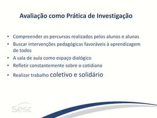 Avaliação como Prática de Investigação
• Compreender os percursos realizados pelos alunos e alunas
• Buscar intervenções pedagógicas favoráveis à aprendizagem
de todos
• A sala de aula como espaço dialógico
• Refletir constantemente sobre o cotidiano
• Realizar trabalho coletivo e solidário
 