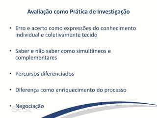 Avaliação como Prática de Investigação
• Erro e acerto como expressões do conhecimento
individual e coletivamente tecido
• Saber e não saber como simultâneos e
complementares
• Percursos diferenciados
• Diferença como enriquecimento do processo
• Negociação
 