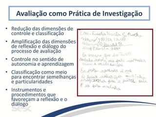 Avaliação como Prática de Investigação
• Redução das dimensões de
controle e classificação
• Amplificação das dimensões
de reflexão e diálogo do
processo de avaliação
• Controle no sentido de
autonomia e aprendizagem
• Classificação como meio
para encontrar semelhanças
e particularidades
• Instrumentos e
procedimentos que
favoreçam a reflexão e o
diálogo
 