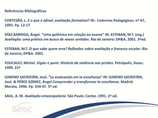 Referências Bibliográficas
CORTESÃO, L. E o que é afinal, avaliação formativa? IN.: Cadernos Pedagógicos. nº 67,
1993. Pp. 12-17
DÍAZ BARRIGA, Ángel. “Uma polêmica em relação ao exame” IN: ESTEBAN, M.T. (org.)
Avaliação: uma prática em busca de novos sentidos. Rio de Janeiro: DP&A. 2001. 3ªed.
ESTEBAN, M.T. O que sabe quem erra? Reflexões sobre avaliação e fracasso escolar. Rio
de Janeiro, DP&A. 2001.
FOUCAULT, Michel. Vigiar e punir. História da violência nas prisões. Petrópolis, Vozes.
1999. 21ª
GIMENO SACRISTÁN, José. “La evaluación em la enseñanza” IN: GIMENO SACRISTÀN,
José & PÉREZ GÓMEZ, Ángel Comprender y transformar la enseñanza. Madrid.
Morata. 1996. Pp. 334-97. 5ª ed.
SAUL, A. M. Avaliação emancipatória. São Paulo: Cortez. 1991. 2ª ed.
 