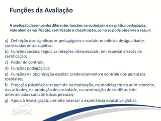 Funções da Avaliação
A avaliação desempenha diferentes funções na sociedade e na prática pedagógica,
indo além da verificação, certificação e classificação, como se pode observar a seguir:
a) Definição dos significados pedagógicos e sociais: manifesta desigualdades
construídas entre sujeitos;
b) Funções sociais: regula as relações interpessoais, em especial através da
certificação;
c) Poder de controle;
d) Funções pedagógicas;
e) Funções na organização escolar: credenciamento e controle dos percursos
escolares;
f) Projeção psicológica: repercute na motivação, na modelagem do auto-conceito,
nas atitudes, na produção de ansiedade, na acentuação de conflitos e de
determinadas características pessoais;
g) Apoio à investigação: permite analisar a experiência educativa global.
 