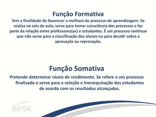 Função Formativa
Tem a finalidade de favorecer a melhora do processo de aprendizagem. Se
realiza na sala de aula, serve para tomar consciência dos processos e faz
parte da relação entre professores(as) e estudantes. É um processo contínuo
que não serve para a classificação dos alunos ou para decidir sobre a
aprovação ou reprovação.
Função Somativa
Pretende determinar níveis de rendimento. Se refere a um processo
finalizado e serve para a seleção e hierarquização dos estudantes
de acordo com os resultados alcançados.
 