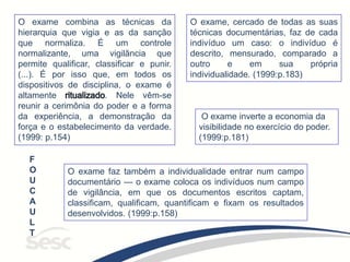 O exame combina as técnicas da
hierarquia que vigia e as da sanção
que normaliza. É um controle
normalizante, uma vigilância que
permite qualificar, classificar e punir.
(...). É por isso que, em todos os
dispositivos de disciplina, o exame é
altamente . Nele vêm-se
reunir a cerimônia do poder e a forma
da experiência, a demonstração da
força e o estabelecimento da verdade.
(1999: p.154)
O exame inverte a economia da
visibilidade no exercício do poder.
(1999:p.181)
O exame faz também a individualidade entrar num campo
documentário — o exame coloca os indivíduos num campo
de vigilância, em que os documentos escritos captam,
classificam, qualificam, quantificam e fixam os resultados
desenvolvidos. (1999:p.158)
O exame, cercado de todas as suas
técnicas documentárias, faz de cada
indivíduo um caso: o indivíduo é
descrito, mensurado, comparado a
outro e em sua própria
individualidade. (1999:p.183)
F
O
U
C
A
U
L
T
 