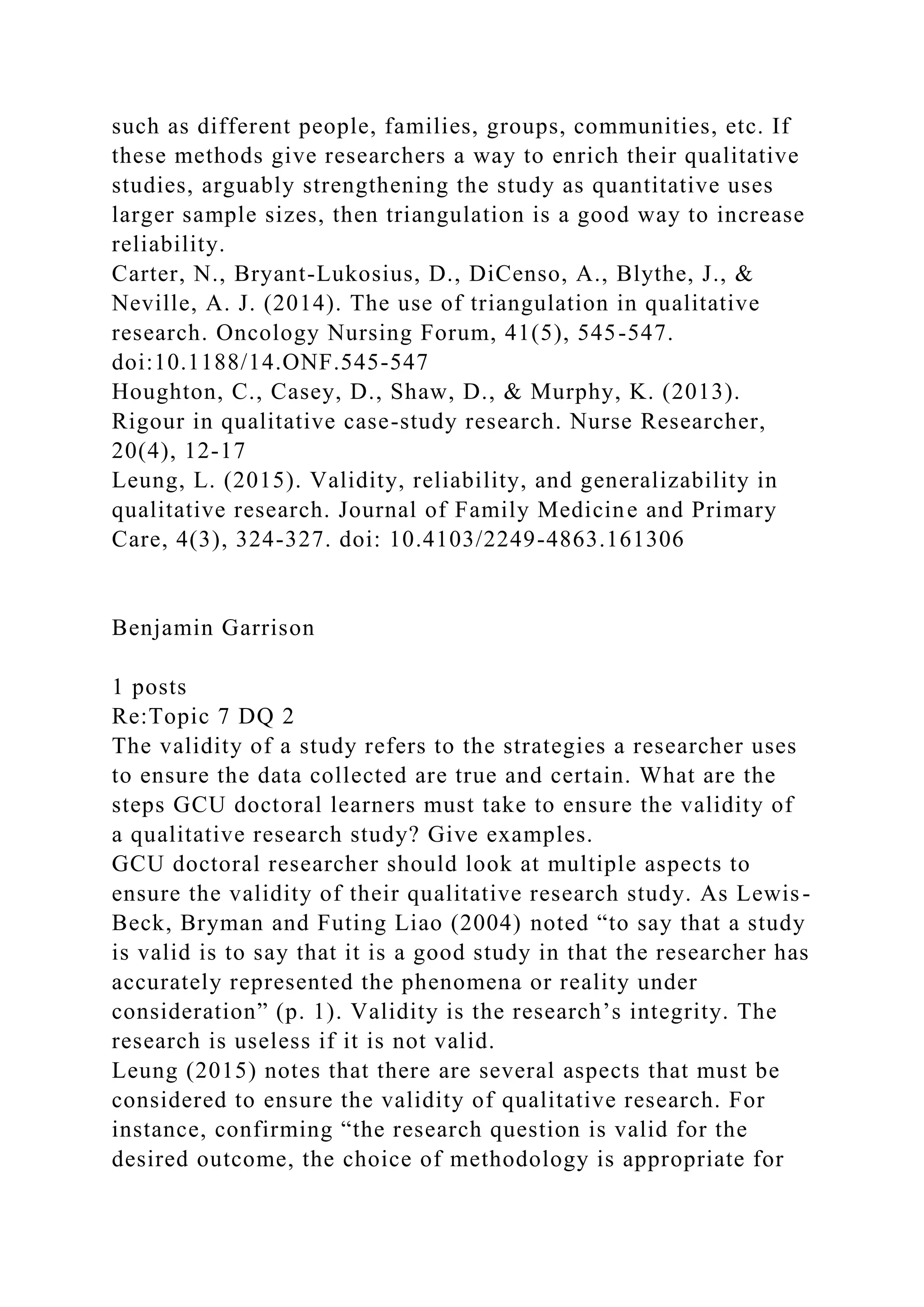 such as different people, families, groups, communities, etc. If
these methods give researchers a way to enrich their qualitative
studies, arguably strengthening the study as quantitative uses
larger sample sizes, then triangulation is a good way to increase
reliability.
Carter, N., Bryant-Lukosius, D., DiCenso, A., Blythe, J., &
Neville, A. J. (2014). The use of triangulation in qualitative
research. Oncology Nursing Forum, 41(5), 545-547.
doi:10.1188/14.ONF.545-547
Houghton, C., Casey, D., Shaw, D., & Murphy, K. (2013).
Rigour in qualitative case-study research. Nurse Researcher,
20(4), 12-17
Leung, L. (2015). Validity, reliability, and generalizability in
qualitative research. Journal of Family Medicine and Primary
Care, 4(3), 324-327. doi: 10.4103/2249-4863.161306
Benjamin Garrison
1 posts
Re:Topic 7 DQ 2
The validity of a study refers to the strategies a researcher uses
to ensure the data collected are true and certain. What are the
steps GCU doctoral learners must take to ensure the validity of
a qualitative research study? Give examples.
GCU doctoral researcher should look at multiple aspects to
ensure the validity of their qualitative research study. As Lewis-
Beck, Bryman and Futing Liao (2004) noted “to say that a study
is valid is to say that it is a good study in that the researcher has
accurately represented the phenomena or reality under
consideration” (p. 1). Validity is the research’s integrity. The
research is useless if it is not valid.
Leung (2015) notes that there are several aspects that must be
considered to ensure the validity of qualitative research. For
instance, confirming “the research question is valid for the
desired outcome, the choice of methodology is appropriate for
 
