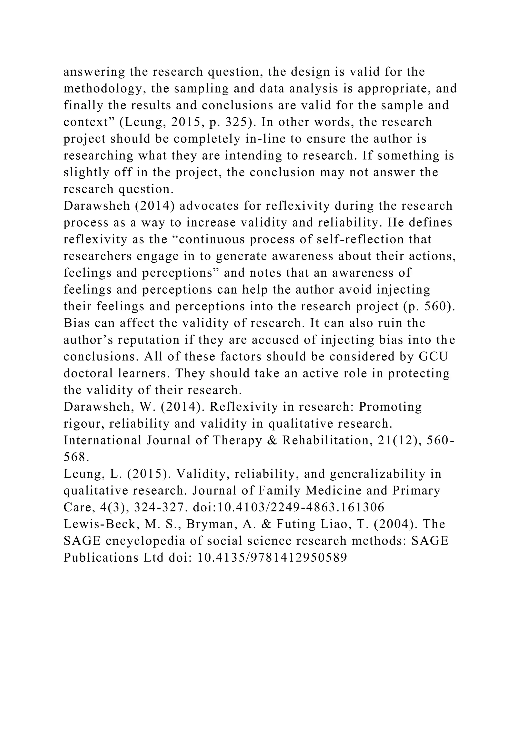 answering the research question, the design is valid for the
methodology, the sampling and data analysis is appropriate, and
finally the results and conclusions are valid for the sample and
context” (Leung, 2015, p. 325). In other words, the research
project should be completely in-line to ensure the author is
researching what they are intending to research. If something is
slightly off in the project, the conclusion may not answer the
research question.
Darawsheh (2014) advocates for reflexivity during the research
process as a way to increase validity and reliability. He defines
reflexivity as the “continuous process of self-reflection that
researchers engage in to generate awareness about their actions,
feelings and perceptions” and notes that an awareness of
feelings and perceptions can help the author avoid injecting
their feelings and perceptions into the research project (p. 560).
Bias can affect the validity of research. It can also ruin the
author’s reputation if they are accused of injecting bias into the
conclusions. All of these factors should be considered by GCU
doctoral learners. They should take an active role in protecting
the validity of their research.
Darawsheh, W. (2014). Reflexivity in research: Promoting
rigour, reliability and validity in qualitative research.
International Journal of Therapy & Rehabilitation, 21(12), 560-
568.
Leung, L. (2015). Validity, reliability, and generalizability in
qualitative research. Journal of Family Medicine and Primary
Care, 4(3), 324-327. doi:10.4103/2249-4863.161306
Lewis-Beck, M. S., Bryman, A. & Futing Liao, T. (2004). The
SAGE encyclopedia of social science research methods: SAGE
Publications Ltd doi: 10.4135/9781412950589
 