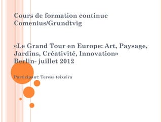 Cours de formation continue
Comenius/Grundtvig


«Le Grand Tour en Europe: Art, Paysage,
Jardins, Créativité, Innovation»
Berlin- juillet 2012

Participant: Teresa teixeira
 