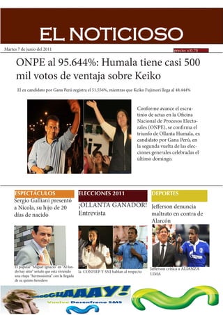 EL NOTICIOSO
Martes 7 de junio del 2011                                                                       precio: s/0.70


      ONPE al 95.644%: Humala tiene casi 500
      mil votos de ventaja sobre Keiko
       El ex candidato por Gana Perú registra el 51.556%, mientras que Keiko Fujimori llega al 48.444%



                                                                               Conforme avance el escru-
                                                                               tinio de actas en la Oficina
                                                                               Nacional de Procesos Electo-
                                                                               rales (ONPE), se confirma el
                                                                               triunfo de Ollanta Humala, ex
                                                                               candidato por Gana Perú, en
                                                                               la segunda vuelta de las elec-
                                                                               ciones generales celebradas el
                                                                               último domingo.




     ESPECTÁCULOS                              ELECCIONES 2011                       DEPORTES
     Sergio Galliani presentó
     a Nicola, su hijo de 20                   ¡OLLANTA GANADOR! Jefferson denuncia
     días de nacido                            Entrevista        maltrato en contra de
                                                                                     Alarcón




     El popular “Miguel Ignacio” en “Al fon-
                                                                                     Jefferson critica a ALIANZA
     do hay sitio” señaló que está viviendo    la CONFIEP Y SNI hablan al respecto
     una etapa “hermosísima” con la llegada                                          LIMA
     de su quinto heredero
 