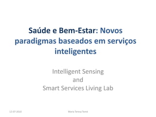 Saúde e Bem-Estar: Novos
    paradigmas baseados em serviços
              inteligentes

               Intelligent Sensing
                       and
             Smart Services Living Lab


12-07-2010           Maria Teresa Tomé
 