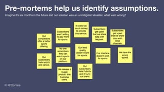 @ttorres
30
Pre-mortems help us identify assumptions.
Imagine it’s six months in the future and our solution was an unmitigated disaster, what went wrong?
 