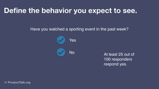 ProductTalk.org
38
Define the behavior you expect to see.
Have you watched a sporting event in the past week?
Yes
No At least 25 out of
100 responders
respond yes.
 
