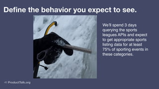 ProductTalk.org
40
Define the behavior you expect to see.
We’ll spend 3 days
querying the sports
leagues APIs and expect
to get appropriate sports
listing data for at least
75% of sporting events in
these categories.
 
