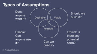 ProductTalk.org
Ethical: Is
there any
potential
harm?
Usable:
Can
anyone use
it?
26
Viable
Feasible
Desirable
Does
anyone
want it?
Can we
build it?
Should we
build it?
Types of Assumptions
 