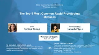The Top 5 Most Common Rapid Prototyping
Mistakes
Teresa Torres Hannah Flynn
With: Moderated by:
TO USE YOUR COMPUTER'S AUDIO:
When the webinar begins, you will be connected to audio
using your computer's microphone and speakers (VoIP). A
headset is recommended.
Webinar will begin:
1:30 pm, PDT
TO USE YOUR TELEPHONE:
If you prefer to use your phone, you must select "Use Telephone"
after joining the webinar and call in using the numbers below.
United States: +1 (562) 247-8422
Access Code: 792-362-232
Audio PIN: Shown after joining the webinar
--OR--
 