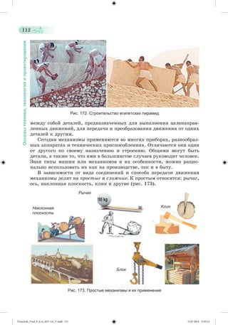 112 
Основы техники, технологий и проектирования 
Рис. 172. Строительство египетских пирамид 
ìåæäó ñîáîé äåòàëåé, ïðåäíàçíà÷åííûõ äëÿ âûïîëíåíèÿ öåëåíàïðàâ-ëåííûõ 
äâèæåíèé, äëÿ ïåðåäà÷è è ïðåîáðàçîâàíèÿ äâèæåíèÿ îò îäíèõ 
äåòàëåé ê äðóãèì. 
Ñåãîäíÿ ìåõàíèçìû ïðèìåíÿþòñÿ âî ìíîãèõ ïðèáîðàõ, ðàçíîîáðàç-íûõ 
àïïàðàòàõ è òåõíè÷åñêèõ ïðèñïîñîáëåíèÿõ. Îòëè÷àþòñÿ îíè îäèí 
îò äðóãîãî ïî ñâîåìó íàçíà÷åíèþ è ñòðîåíèþ. Îáùèìè ìîãóò áûòü 
äåòàëè, à òàêæå òî, ÷òî èìè â áîëüøèíñòâå ñëó÷àåâ ðóêîâîäèò ÷åëîâåê. 
Çíàÿ òèïû ìàøèí èëè ìåõàíèçìîâ è èõ îñîáåííîñòè, ìîæíî ðàöèî-íàëüíî 
èñïîëüçîâàòü èõ êàê íà ïðîèçâîäñòâå, òàê è â áûòó. 
Â çàâèñèìîñòè îò âèäà ñîåäèíåíèé è ñïîñîáà ïåðåäà÷è äâèæåíèÿ 
ìåõàíèçìû äåëÿò íà ïðîñòûå è ñëîæíûå. Ê ïðîñòûì îòíîñÿòñÿ: ðû÷àã, 
îñü, íàêëîííàÿ ïëîñêîñòü, êëèí è äðóãèå (ðèñ. 173). 
Рычаг 
Клин 
Блок 
Наклонная 
плоскость 
Рис. 173. Простые механизмы и их применение 
Tereschuk_Trud_P_6.ru_(027-14)_V.indd 112 15.07.2014 13:05:14 
 