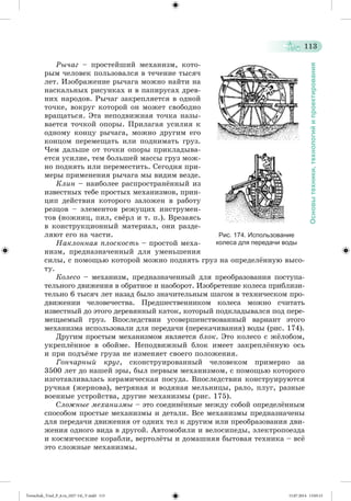 113 
Основы техники, технологий и проектирования 
Ðû÷àã – ïðîñòåéøèé ìåõàíèçì, êîòî-ðûì 
÷åëîâåê ïîëüçîâàëñÿ â òå÷åíèå òûñÿ÷ 
ëåò. Èçîáðàæåíèå ðû÷àãà ìîæíî íàéòè íà 
íàñêàëüíûõ ðèñóíêàõ è â ïàïèðóñàõ äðåâ-íèõ 
íàðîäîâ. Ðû÷àã çàêðåïëÿåòñÿ â îäíîé 
òî÷êå, âîêðóã êîòîðîé îí ìîæåò ñâîáîäíî 
âðàùàòüñÿ. Ýòà íåïîäâèæíàÿ òî÷êà íàçû-âàåòñÿ 
òî÷êîé îïîðû. Ïðèëàãàÿ óñèëèÿ ê 
îäíîìó êîíöó ðû÷àãà, ìîæíî äðóãèì åãî 
êîíöîì ïåðåìåùàòü èëè ïîäíèìàòü ãðóç. 
×åì äàëüøå îò òî÷êè îïîðû ïðèêëàäûâà-åòñÿ 
óñèëèå, òåì áîëüøåé ìàññû ãðóç ìîæ-íî 
ïîäíÿòü èëè ïåðåìåñòèòü. Ñåãîäíÿ ïðè-ìåðû 
ïðèìåíåíèÿ ðû÷àãà ìû âèäèì âåçäå. 
Êëèí – íàèáîëåå ðàñïðîñòðàíæííûé èç 
èçâåñòíûõ òåáå ïðîñòûõ ìåõàíèçìîâ, ïðèí-öèï 
äåéñòâèÿ êîòîðîãî çàëîæåí â ðàáîòó 
ðåçöîâ – ýëåìåíòîâ ðåæóùèõ èíñòðóìåí-òîâ 
(íîæíèö, ïèë, ñâæðë è ò. ï.). Âðåçàÿñü 
â êîíñòðóêöèîííûé ìàòåðèàë, îíè ðàçäå-ëÿþò 
åãî íà ÷àñòè. 
Íàêëîííàÿ ïëîñêîñòü – ïðîñòîé ìåõà-íèçì, 
ïðåäíàçíà÷åííûé äëÿ óìåíüøåíèÿ 
Рис. 174. Использование 
колеса для передачи воды 
ñèëû, ñ ïîìîùüþ êîòîðîé ìîæíî ïîäíÿòü ãðóç íà îïðåäåëæííóþ âûñî-òó. 
Êîëåñî – ìåõàíèçì, ïðåäíàçíà÷åííûé äëÿ ïðåîáðàçîâàíèÿ ïîñòóïà-òåëüíîãî 
äâèæåíèÿ â îáðàòíîå è íàîáîðîò. Èçîáðåòåíèå êîëåñà ïðèáëèçè-òåëüíî 
6 òûñÿ÷ ëåò íàçàä áûëî çíà÷èòåëüíûì øàãîì â òåõíè÷åñêîì ïðî-äâèæåíèè 
÷åëîâå÷åñòâà. Ïðåäøåñòâåííèêîì êîëåñà ìîæíî ñ÷èòàòü 
èçâåñòíûé äî ýòîãî äåðåâÿííûé êàòîê, êîòîðûé ïîäêëàäûâàëñÿ ïîä ïåðå-ìåùàåìûé 
ãðóç. Âïîñëåäñòâèè óñîâåðøåíñòâîâàííûé âàðèàíò ýòîãî 
ìåõàíèçìà èñïîëüçîâàëè äëÿ ïåðåäà÷è (ïåðåêà÷èâàíèÿ) âîäû (ðèñ. 174). 
Äðóãèì ïðîñòûì ìåõàíèçìîì ÿâëÿåòñÿ áëîê. Ýòî êîëåñî ñ ææëîáîì, 
óêðåïëæííîå â îáîéìå. Íåïîäâèæíûé áëîê èìååò çàêðåïëæííóþ îñü 
è ïðè ïîäúæìå ãðóçà íå èçìåíÿåò ñâîåãî ïîëîæåíèÿ. 
Ãîí÷àðíûé êðóã, ñêîíñòðóèðîâàííûé ÷åëîâåêîì ïðèìåðíî çà 
3500 ëåò äî íàøåé ýðû, áûë ïåðâûì ìåõàíèçìîì, ñ ïîìîùüþ êîòîðîãî 
èçãîòàâëèâàëàñü êåðàìè÷åñêàÿ ïîñóäà. Âïîñëåäñòâèè êîíñòðóèðóþòñÿ 
ðó÷íàÿ (æåðíîâà), âåòðÿíàÿ è âîäÿíàÿ ìåëüíèöû, ðàëî, ïëóã, ðàçíûå 
âîåííûå óñòðîéñòâà, äðóãèå ìåõàíèçìû (ðèñ. 175). 
Ñëîæíûå ìåõàíèçìû – ýòî ñîåäèíæííûå ìåæäó ñîáîé îïðåäåëæííûì 
ñïîñîáîì ïðîñòûå ìåõàíèçìû è äåòàëè. Âñå ìåõàíèçìû ïðåäíàçíà÷åíû 
äëÿ ïåðåäà÷è äâèæåíèÿ îò îäíèõ òåë ê äðóãèì èëè ïðåîáðàçîâàíèÿ äâè-æåíèÿ 
îäíîãî âèäà â äðóãîé. Àâòîìîáèëè è âåëîñèïåäû, ýëåêòðîïîåçäà 
è êîñìè÷åñêèå êîðàáëè, âåðòîëæòû è äîìàøíÿÿ áûòîâàÿ òåõíèêà – âñæ 
ýòî ñëîæíûå ìåõàíèçìû. 
Tereschuk_Trud_P_6.ru_(027-14)_V.indd 113 15.07.2014 13:05:15 
 
