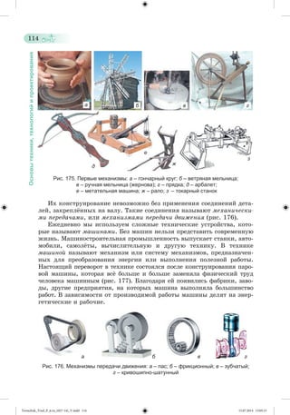 114 
Основы техники, технологий и проектирования 
а б в г 
д 
е 
ж 
з 
Рис. 175. Первые механизмы: а – гончарный круг; б – ветряная мельница; 
в – ручная мельница (жернова); г – прядка; д – арбалет; 
е – метательная машина; ж – рало; з – токарный станок 
Èõ êîíñòðóèðîâàíèå íåâîçìîæíî áåç ïðèìåíåíèÿ ñîåäèíåíèé äåòà-ëåé, 
çàêðåïëæííûõ íà âàëó. Òàêèå ñîåäèíåíèÿ íàçûâàþò ìåõàíè÷åñêè-ìè 
ïåðåäà÷àìè, èëè ìåõàíèçìàìè ïåðåäà÷è äâèæåíèÿ (ðèñ. 176). 
Åæåäíåâíî ìû èñïîëüçóåì ñëîæíûå òåõíè÷åñêèå óñòðîéñòâà, êîòî-ðûå 
íàçûâàþò ìàøèíàìè. Áåç ìàøèí íåëüçÿ ïðåäñòàâèòü ñîâðåìåííóþ 
æèçíü. Ìàøèíîñòðîèòåëüíàÿ ïðîìûøëåííîñòü âûïóñêàåò ñòàíêè, àâòî-ìîáèëè, 
ñàìîëæòû, âû÷èñëèòåëüíóþ è äðóãóþ òåõíèêó. Â òåõíèêå 
ìàøèíîé íàçûâàþò ìåõàíèçì èëè ñèñòåìó ìåõàíèçìîâ, ïðåäíàçíà÷åí-íûõ 
äëÿ ïðåîáðàçîâàíèÿ ýíåðãèè èëè âûïîëíåíèÿ ïîëåçíîé ðàáîòû. 
Íàñòîÿùèé ïåðåâîðîò â òåõíèêå ñîñòîÿëñÿ ïîñëå êîíñòðóèðîâàíèÿ ïàðî-âîé 
ìàøèíû, êîòîðàÿ âñæ áîëüøå è áîëüøå çàìåíÿëà ôèçè÷åñêèé òðóä 
÷åëîâåêà ìàøèííûì (ðèñ. 177). Áëàãîäàðÿ åé ïîÿâèëèñü ôàáðèêè, çàâî-äû, 
äðóãèå ïðåäïðèÿòèÿ, íà êîòîðûõ ìàøèíà âûïîëíÿëà áîëüøèíñòâî 
ðàáîò. Â çàâèñèìîñòè îò ïðîèçâîäèìîé ðàáîòû ìàøèíû äåëÿò íà ýíåð-ãåòè÷åñêèå 
è ðàáî÷èå. 
а б в г 
Рис. 176. Механизмы передачи движения: а – пас; б – фрикционный; в – зубчатый; 
г – кривошипно-шатунный 
Tereschuk_Trud_P_6.ru_(027-14)_V.indd 114 15.07.2014 13:05:15 
 