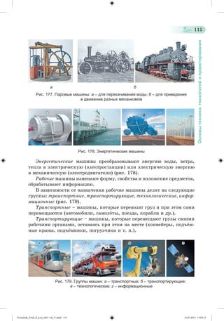 115 
Основы техники, технологий и проектирования 
а б 
Рис. 177. Паровые машины: а – для перекачивания воды; б – для приведения 
в движение разных механизмов 
Рис. 178. Энергетические машины 
Ýíåðãåòè÷åñêèå ìàøèíû ïðåîáðàçîâûâàþò ýíåðãèþ âîäû, âåòðà, 
òåïëà â ýëåêòðè÷åñêóþ (ýëåêòðîñòàíöèè) èëè ýëåêòðè÷åñêóþ ýíåðãèþ 
â ìåõàíè÷åñêóþ (ýëåêòðîäâèãàòåëè) (ðèñ. 178). 
Ðàáî÷èå ìàøèíû èçìåíÿþò ôîðìó, ñâîéñòâà è ïîëîæåíèå ïðåäìåòîâ, 
îáðàáàòûâàþò èíôîðìàöèþ. 
Â çàâèñèìîñòè îò íàçíà÷åíèÿ ðàáî÷èå ìàøèíû äåëÿò íà ñëåäóþùèå 
ãðóïïû: òðàíñïîðòíûå, òðàíñïîðòèðóþùèå, òåõíîëîãè÷åñêèå, èíôîð-ìàöèîííûå 
(ðèñ. 179). 
Òðàíñïîðòíûå – ìàøèíû, êîòîðûå ïåðåâîçÿò ãðóç è ïðè ýòîì ñàìè 
ïåðåìåùàþòñÿ (àâòîìîáèëè, ñàìîëæòû, ïîåçäà, êîðàáëè è äð.). 
Òðàíñïîðòèðóþùèå – ìàøèíû, êîòîðûå ïåðåìåùàþò ãðóçû ñâîèìè 
ðàáî÷èìè îðãàíàìè, îñòàâàÿñü ïðè ýòîì íà ìåñòå (êîíâåéåðû, ïîäúæì-íûå 
êðàíû, ïîäúæìíèêè, ïîãðóç÷èêè è ò. ï.). 
а б в г 
Рис. 179. Группы машин: а – транспортные; б – транспортирующие; 
в – технологические; г – информационные 
Tereschuk_Trud_P_6.ru_(027-14)_V.indd 115 15.07.2014 13:05:15 
 