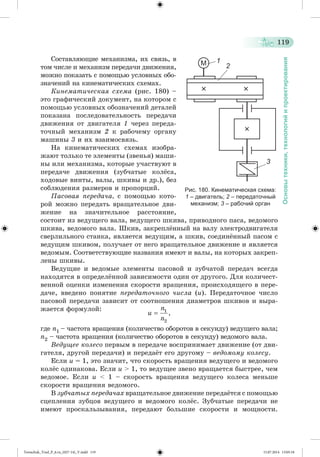 119 
Основы техники, технологий и проектирования 
Ñîñòàâëÿþùèå ìåõàíèçìà, èõ ñâÿçü, â 
òîì ÷èñëå è ìåõàíèçì ïåðåäà÷è äâèæåíèÿ, 
ìîæíî ïîêàçàòü ñ ïîìîùüþ óñëîâíûõ îáî-çíà÷åíèé 
íà êèíåìàòè÷åñêèõ ñõåìàõ. 
Êèíåìàòè÷åñêàÿ ñõåìà (ðèñ. 180) – 
ýòî ãðàôè÷åñêèé äîêóìåíò, íà êîòîðîì ñ 
ïîìîùüþ óñëîâíûõ îáîçíà÷åíèé äåòàëåé 
ïîêàçàíà ïîñëåäîâàòåëüíîñòü ïåðåäà÷è 
äâèæåíèÿ îò äâèãàòåëÿ 1 ÷åðåç ïåðåäà-òî÷íûé 
ìåõàíèçì 2 ê ðàáî÷åìó îðãàíó 
ìàøèíû 3 è èõ âçàèìîñâÿçü. 
Íà êèíåìàòè÷åñêèõ ñõåìàõ èçîáðà-æàþò 
òîëüêî òå ýëåìåíòû (çâåíüÿ) ìàøè-íû 
èëè ìåõàíèçìà, êîòîðûå ó÷àñòâóþò â 
ïåðåäà÷å äâèæåíèÿ (çóá÷àòûå êîëæñà, 
õîäîâûå âèíòû, âàëû, øêèâû è äð.), áåç 
ñîáëþäåíèÿ ðàçìåðîâ è ïðîïîðöèé. 
Ïàñîâàÿ ïåðåäà÷à, ñ ïîìîùüþ êîòî-ðîé 
ìîæíî ïåðåäàòü âðàùàòåëüíîå äâè-æåíèå 
íà çíà÷èòåëüíîå ðàññòîÿíèå, 
Рис. 180. Кинематическая схема: 
1 – двигатель; 2 – передаточный 
механизм; 3 – рабочий орган 
ñîñòîèò èç âåäóùåãî âàëà, âåäóùåãî øêèâà, ïðèâîäíîãî ïàñà, âåäîìîãî 
øêèâà, âåäîìîãî âàëà. Øêèâ, çàêðåïëæííûé íà âàëó ýëåêòðîäâèãàòåëÿ 
ñâåðëèëüíîãî ñòàíêà, ÿâëÿåòñÿ âåäóùèì, à øêèâ, ñîåäèíæííûé ïàñîì ñ 
âåäóùèì øêèâîì, ïîëó÷àåò îò íåãî âðàùàòåëüíîå äâèæåíèå è ÿâëÿåòñÿ 
âåäîìûì. Ñîîòâåòñòâóþùèå íàçâàíèÿ èìåþò è âàëû, íà êîòîðûõ çàêðåï-ëåíû 
øêèâû. 
Âåäóùèå è âåäîìûå ýëåìåíòû ïàñîâîé è çóá÷àòîé ïåðåäà÷ âñåãäà 
íàõîäÿòñÿ â îïðåäåëæííîé çàâèñèìîñòè îäèí îò äðóãîãî. Äëÿ êîëè÷åñò-âåííîé 
îöåíêè èçìåíåíèÿ ñêîðîñòè âðàùåíèÿ, ïðîèñõîäÿùåãî â ïåðå-äà÷å, 
ââåäåíî ïîíÿòèå ïåðåäàòî÷íîãî ÷èñëà (è). Ïåðåäàòî÷íîå ÷èñëî 
ïàñîâîé ïåðåäà÷è çàâèñèò îò ñîîòíîøåíèÿ äèàìåòðîâ øêèâîâ è âûðà-æàåòñÿ 
ôîðìóëîé: 
ãäå n1 – ÷àñòîòà âðàùåíèÿ (êîëè÷åñòâî îáîðîòîâ â ñåêóíäó) âåäóùåãî âàëà; 
n2 – ÷àñòîòà âðàùåíèÿ (êîëè÷åñòâî îáîðîòîâ â ñåêóíäó) âåäîìîãî âàëà. 
Âåäóùåå êîëåñî ïåðâûì â ïåðåäà÷å âîñïðèíèìàåò äâèæåíèå (îò äâè-ãàòåëÿ, 
äðóãîé ïåðåäà÷è) è ïåðåäàæò åãî äðóãîìó – âåäîìîìó êîëåñó. 
Åñëè u = 1, ýòî çíà÷èò, ÷òî ñêîðîñòü âðàùåíèÿ âåäóùåãî è âåäîìîãî 
êîëæñ îäèíàêîâà. Åñëè u > 1, òî âåäóùåå çâåíî âðàùàåòñÿ áûñòðåå, ÷åì 
âåäîìîå. Åñëè u < 1 – ñêîðîñòü âðàùåíèÿ âåäóùåãî êîëåñà ìåíüøå 
ñêîðîñòè âðàùåíèÿ âåäîìîãî. 
Â çóá÷àòûõ ïåðåäà÷àõ âðàùàòåëüíîå äâèæåíèå ïåðåäàæòñÿ ñ ïî ìîùüþ 
ñöåïëåíèÿ çóáöîâ âåäóùåãî è âåäîìîãî êîëæñ. Çóá÷àòûå ïåðåäà÷è íå 
èìåþò ïðîñêàëüçûâàíèÿ, ïåðåäàþò áîëüøèå ñêîðîñòè è ìîùíîñòè. 
Tereschuk_Trud_P_6.ru_(027-14)_V.indd 119 15.07.2014 13:05:18 
 