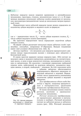 120 
Основы техники, технологий и проектирования 
Çóá÷àòûå ïåðåäà÷è íàøëè øèðîêîå ïðèìåíåíèå â àâòîìîáèëüíûõ 
ìåõàíèçìàõ, òðàêòîðàõ, ñòàíêàõ, ìåõàíè÷åñêèõ ÷àñàõ è ò. ï. Â ñîâðå-ìåííûõ 
ìàøèíàõ èñïîëüçóþò çóá÷àòûå êîëæñà äèàìåòðîì îò íåñêîëü-êèõ 
ìèëëèìåòðîâ (ìåõàíè÷åñêèå ÷àñû) äî íåñêîëüêèõ ìåòðîâ (ïðîêàò-íûé 
ñòàí). 
Ïåðåäàòî÷íîå ÷èñëî çóá÷àòîé ïåðåäà÷è òàêæå ìîæíî îïðåäåëèòü ïî 
êîëè÷åñòâó çóáöîâ âåäóùåãî è âåäîìîãî êîëæñ ïî ôîðìóëå: 
ãäå u – ïåðåäàòî÷íîå ÷èñëî; Z2 – ÷èñëî çóáöîâ âåäîìîãî êîëåñà; Z1 – 
÷èñëî çóáöîâ âåäóùåãî êîëåñà (øåñòåðíè). 
Íà ïðàêòèêå ïåðåäàòî÷íîå ÷èñëî îïðåäåëÿþò ïîäñ÷æòîì çóáöîâ 
êàæäîãî êîëåñà. 
Ïî ôîðìå çóáöîâ ðàçëè÷àþò íåñêîëüêî âèäîâ çóá÷àòûõ êîëæñ: ïðÿ-ìîçóáûå, 
êîñîçóáûå, øåâðîííûå (V-îáðàçíûå). Êàæäîå ñîåäèíåíèå 
èìååò ñâîæ óñëîâíîå îáîçíà÷åíèå (ñì. òàáë. 2). 
Öåïíàÿ ïåðåäà÷à – ýòî ìåõàíèçì äëÿ ïåðåäà÷è âðàùàòåëüíîãî äâè-æåíèÿ 
ìåæäó ïàðàëëåëüíûìè âàëàìè ñ ïîìîùüþ äâóõ çâæçäî÷åê è 
áåñêîíå÷íîé öåïè. 
Â ñàìîì ïðîñòîì âàðèàíòå öåïíàÿ ïåðåäà÷à (ðèñ. 181) ñîñòîèò èç 
âåäóùåãî çâåíà è âåäîìîãî (çâæçäî÷åê), ðàçìåùæííûõ íà ñîîòâåòñòâóþ-ùèõ 
âàëàõ, è öåïè â âèäå çàìêíóòîãî êîíòóðà, íàõîäÿùåãîñÿ â ñöåïëå-íèè 
ñî çâæçäî÷êàìè. Ïî àíàëîãèè ñ ïàñîâûìè ïåðåäà÷àìè ñâîáîäíûé 
îòðåçîê öåïè, íàáåãàþùèé íà âåäóùóþ çâæçäî÷êó, íàçûâàåòñÿ âåäó-ùèì 
çâåíîì, à âòîðîé, ñâîáîäíûé, – âåäîìûì. Çà ñ÷æò ñöåïëåíèÿ öåïè 
ñ çóáöàìè çâæç äî÷åê îáåñïå÷èâàåòñÿ 
ïåðåäàâàåìîñòü îáðàòíîãî äâèæåíèÿ îò 
âåäóùåé çâæçäî÷êè ê âåäîìîé. Ïåðåäà-òî÷íîå 
÷èñëî îïðåäåëÿåòñÿ îòíîøåíèåì 
êîëè÷åñòâà çóáöîâ âåäîìîé è âåäóùåé 
çâæçäî÷åê. 
Äëÿ ïðåîáðàçîâàíèÿ îäíîãî âèäà äâè-æåíèÿ 
â äðóãîé, íàïðèìåð âðàùàòåëü-íîãî 
â ïîñòóïàòåëüíîå, ïðèìåíÿþò 
ìåõàíèçìû ïðåîáðàçîâàíèÿ äâèæåíèÿ. 
Ê òàêèì ìåõàíèçìàì ìîæíî îòíåñòè 
ðåå÷íûé, âèíòîâîé è êðèâîøèïíî-øàòóííûé 
ìåõàíèçìû. 
Ðåå÷íûå ìåõàíèçìû ïðåîáðàçîâûâà-þò 
âðàùàòåëüíîå äâèæåíèå â ïîñòóïà-òåëüíîå 
è íàîáîðîò. Ðåå÷íûé ìåõàíèçì 
ñîñòîèò èç çóá÷àòîãî ðåëüñà è çóá÷àòîãî 
êîëåñà (ðèñ. 182). Ðåå÷íûé ìåõàíèçì 
Рис. 181. Цепная передача 
велосипеда: а – общий вид; 
б – фрагмент передачи 
а 
б 
Tereschuk_Trud_P_6.ru_(027-14)_V.indd 120 15.07.2014 13:05:18 
 