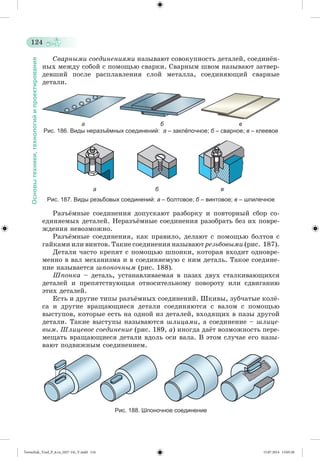 124 
Основы техники, технологий и проектирования 
Ñâàðíûìè ñîåäèíåíèÿìè íàçûâàþò ñîâîêóïíîñòü äåòàëåé, ñîåäèíæí-íûõ 
ìåæäó ñîáîé ñ ïîìîùüþ ñâàðêè. Ñâàðíûì øâîì íàçûâàþò çàòâåð-äåâøèé 
ïîñëå ðàñïëàâëåíèÿ ñëîé ìåòàëëà, ñîåäèíÿþùèé ñâàðíûå 
äåòàëè. 
а б в 
Рис. 186. Виды неразъёмных соединений: а – заклёпочное; б – сварное; в – клеевое 
а б в 
Рис. 187. Виды резьбовых соединений: а – болтовое; б – винтовое; в – шпилечное 
Ðàçúæìíûå ñîåäèíåíèÿ äîïóñêàþò ðàçáîðêó è ïîâòîðíûé ñáîð ñî - 
åäèíÿåìûõ äåòàëåé. Íåðàçúæìíûå ñîåäèíåíèÿ ðàçîáðàòü áåç èõ ïîâðå-æäåíèÿ 
íåâîçìîæíî. 
Ðàçúæìíûå ñîåäèíåíèÿ, êàê ïðàâèëî, äåëàþò ñ ïîìîùüþ áîëòîâ ñ 
ãàéêàìè èëè âèíòîâ. Òàêèå ñîåäèíåíèÿ íàçûâàþò ðåçüáîâûìè (ðèñ. 187). 
Äåòàëè ÷àñòî êðåïÿò ñ ïîìîùüþ øïîíêè, êîòîðàÿ âõîäèò îäíîâðå-ìåííî 
â âàë ìåõàíèçìà è â ñîåäèíÿåìóþ ñ íèì äåòàëü. Òàêîå ñîåäèíå-íèå 
íàçûâàåòñÿ øïîíî÷íûì (ðèñ. 188). 
Øïîíêà – äåòàëü, óñòàíàâëèâàåìàÿ â ïàçàõ äâóõ ñòàëêèâàþùèõñÿ 
äåòàëåé è ïðåïÿòñòâóþùàÿ îòíîñèòåëüíîìó ïîâîðîòó èëè ñäâèãàíèþ 
ýòèõ äåòàëåé. 
Åñòü è äðóãèå òèïû ðàçúæìíûõ ñîåäèíåíèé. Øêèâû, çóá÷àòûå êîëæ- 
ñà è äðóãèå âðàùàþùèåñÿ äåòàëè ñîåäèíÿþòñÿ ñ âàëîì ñ ïîìîùüþ 
âûñòóïîâ, êîòîðûå åñòü íà îäíîé èç äåòàëåé, âõîäÿùèõ â ïàçû äðóãîé 
äåòàëè. Òàêèå âûñòóïû íàçûâàþòñÿ øëèöàìè, à ñîåäèíåíèå – øëèöå-âûì. 
Øëèöåâîå ñîåäèíåíèå (ðèñ. 189, à) èíîãäà äàæò âîçìîæíîñòü ïåðå-ìåùàòü 
âðàùàþùèåñÿ äåòàëè âäîëü îñè âàëà. Â ýòîì ñëó÷àå åãî íàçû-âàþò 
ïîäâèæíûì ñîåäèíåíèåì. 
Рис. 188. Шпоночное соединение 
Tereschuk_Trud_P_6.ru_(027-14)_V.indd 124 15.07.2014 13:05:20 
 