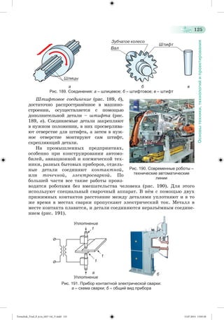 125 
Основы техники, технологий и проектирования 
а б в 
Рис. 189. Соединения: а – шлицевое; б – штифтовое; в – штифт 
Øòèôòîâîå ñîåäèíåíèå (ðèñ. 189, á), 
äîñòàòî÷íî ðàñïðîñòðàíæííîå â ìàøèíî-ñòðîåíèè, 
îñóùåñòâëÿåòñÿ ñ ïîìîùüþ 
äîïîëíèòåëüíîé äåòàëè – øòèôòà (ðèñ. 
189, â). Ñîåäèíÿåìûå äåòàëè çàêðåïëÿþò 
â íóæíîì ïîëîæåíèè, â íèõ ïðîñâåðëèâà-þò 
îòâåðñòèå äëÿ øòèôòà, à çàòåì â íóæ-íîå 
îòâåðñòèå ìîíòèðóþò ñàì øòèôò, 
ñêðåïëÿþùèé äåòàëè. 
Íà ïðîìûøëåííûõ ïðåäïðèÿòèÿõ, 
îñîáåííî ïðè êîíñòðóèðîâàíèè àâòîìî-áèëåé, 
àâèàöèîííîé è êîñìè÷åñêîé òåõ-íèêè, 
ðàçíûõ áûòîâûõ ïðèáîðîâ, îòäåëü-íûå 
äåòàëè ñîåäèíÿþò êîíòàêòíîé, 
èëè òî÷å÷íîé, ýëåêòðîñâàðêîé. Ïî 
áîëüøåé ÷àñòè âñå òàêèå ðàáîòû ïðîèç-âîäÿòñÿ 
Рис. 190. Современные роботы – 
технические автоматические 
линии 
ðîáîòàìè áåç âìåøàòåëüñòâà ÷åëîâåêà (ðèñ. 190). Äëÿ ýòîãî 
èñïîëüçóþò ñïåöèàëüíûé ñâàðî÷íûé àïïàðàò. Â íæì ñ ïîìîùüþ äâóõ 
ïðèæèìíûõ êîíòàêòîâ ðàññòîÿíèå ìåæäó äåòàëÿìè óïëîòíÿþò è â òî 
æå âðåìÿ â ìåñòàõ ñâàðêè ïðîïóñêàþò ýëåêòðè÷åñêèé òîê. Ìåòàëë â 
ìåñòå êîíòàêòà ïëàâèòñÿ, è äåòàëè ñîåäèíÿþòñÿ íåðàçúæìíûì ñîåäèíå-íèåì 
(ðèñ. 191). 
Уплотнение 
а 
1 
Уплотнение 
1 
1 
Рис. 191. Прибор контактной электрической сварки: 
а – схема сварки; б – общий вид прибора 
б 
Tereschuk_Trud_P_6.ru_(027-14)_V.indd 125 15.07.2014 13:05:20 
 