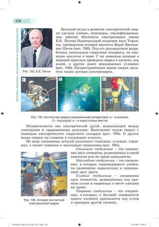 126 
Основы техники, технологий и проектирования 
Áîëüøîé âêëàä â ðàçâèòèå ýëåêòðè÷åñêîé ñâàð-êè 
ñäåëàëè ó÷æíûå, èíæåíåðû, êâàëèôèöèðîâàí-íûå 
ðàáî÷èå Èíñòèòóòà ýëåêòðîñâàðêè èìåíè 
Å.Î. Ïàòîíà Íàöèîíàëüíîé àêàäåìèè íàóê Óêðàè-íû, 
ïðåçèäåíòîì êîòîðîé ÿâëÿåòñÿ Áîðèñ Åâãåíüå-âè÷ 
Ïàòîí (ðèñ. 192). Ïîä åãî ðóêîâîäñòâîì ðàçðà-áîòàíû 
óíèêàëüíûå ñâàðî÷íûå àïïàðàòû, íå èìå-þùèå 
àíàëîãîâ â ìèðå. Ñ èõ ïîìîùüþ âïåðâûå â 
ìèðîâîé ïðàêòèêå ïðîâåäåíà ñâàðêà â êîñìîñå, ïîä 
âîäîé, â äðóãèõ ðàíåå íåâîçìîæíûõ óñëîâèÿõ 
(ðèñ. 193). Ðàñïðîñòðàíæííûì âèäîì ñâàðêè ÿâëÿ-åòñÿ 
òàêæå äóãîâàÿ ýëåêòðîñâàðêà. 
Рис. 193. Контактная сварка современными аппаратами: а – в космосе; 
б – под водой; в – в недоступных местах 
Îñóùåñòâëÿåòñÿ îíà ýëåêòðè÷åñêîé äóãîé, âîçíèêàþùåé ìåæäó 
ýëåêòðîäîì è ñâàðèâàåìûìè äåòàëÿìè. Âûïîëíÿþò òàêóþ ñâàðêó ñ 
ïîìîùüþ ýëåêòðè÷åñêîãî ñâàðî÷íîãî àïïàðàòà (ðèñ. 194). Î äðóãèõ 
âèäàõ ñâàðêè òû óçíàåøü â ñëåäóþùèõ êëàññàõ. 
Ïî âèäó ñîåäèíåíèÿ äåòàëåé ðàçëè÷àþò ñòûêîâûå, óãëîâûå, òîðöå-âûå, 
à òàêæå òàâðîâûå è íàêëàäíûå ñîåäèíåíèÿ (ðèñ. 195). 
Ñòûêîâûå ñîåäèíåíèÿ – ýòî ñîåäèíå-íèÿ 
äâóõ ýëåìåíòîâ, ðàçìåùæííûõ â îäíîé 
ïëîñêîñòè èëè íà îäíîé ïîâåðõíîñòè. 
Íàêëàäíûå ñîåäèíåíèÿ – ýòî ñîåäèíå-íèÿ, 
â êîòîðûõ ñâàðèâàþùèåñÿ ýëåìåí-òû 
ðàçìåùåíû ïàðàëëåëüíî è ïåðåêðû-âàþò 
äðóã äðóãà. 
Óãëîâûå ñîåäèíåíèÿ – ñîåäèíåíèÿ 
äâóõ ýëåìåíòîâ, ðàçìåùæííûõ ïîä ïðÿ-ìûì 
óãëîì è ñâàðåííûõ â ìåñòå êàñàíèÿ 
èõ êðàæâ. 
Òàâðîâûå ñîåäèíåíèÿ – ýòî ñîåäèíå-íèÿ, 
â êîòîðûõ ê áîêîâîé ïîâåðõíîñòè 
îäíîãî ýëåìåíòà ïðèêàñàåòñÿ ïîä óãëîì 
è ïðèâàðåí äðóãîé ýëåìåíò. 
Рис. 192. Б.Е. Патон 
Рис. 194. Аппарат контактной 
электрической сварки 
аа 
б в 
Tereschuk_Trud_P_6.ru_(027-14)_V.indd 126 15.07.2014 13:05:21 
 
