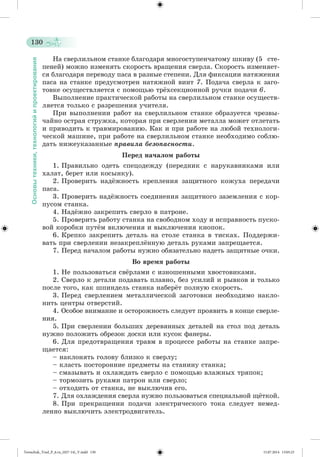 130 
Основы техники, технологий и проектирования 
Íà ñâåðëèëüíîì ñòàíêå áëàãîäàðÿ ìíîãîñòóïåí÷àòîìó øêèâó (5 ñòå-ïåíåé) 
ìîæíî èçìåíÿòü ñêîðîñòü âðàùåíèÿ ñâåðëà. Ñêîðîñòü èçìåíÿåò-ñÿ 
áëàãîäàðÿ ïåðåâîäó ïàñà â ðàçíûå ñòåïåíè. Äëÿ ôèêñàöèè íàòÿæåíèÿ 
ïàñà íà ñòàíêå ïðåäóñìîòðåí íàòÿæíîé âèíò 7. Ïîäà÷à ñâåðëà ê çàãî-òîâêå 
îñóùåñòâëÿåòñÿ ñ ïîìîùüþ òðæõñåêöèîííîé ðó÷êè ïîäà÷è 6. 
Âûïîëíåíèå ïðàêòè÷åñêîé ðàáîòû íà ñâåðëèëüíîì ñòàíêå îñóùåñòâ-ëÿåòñÿ 
òîëüêî ñ ðàçðåøåíèÿ ó÷èòåëÿ. 
Ïðè âûïîëíåíèè ðàáîò íà ñâåðëèëüíîì ñòàíêå îáðàçóåòñÿ ÷ðåçâû-÷àéíî 
îñòðàÿ ñòðóæêà, êîòîðàÿ ïðè ñâåðëåíèè ìåòàëëà ìîæåò îòëåòàòü 
è ïðèâîäèòü ê òðàâìèðîâàíèþ. Êàê è ïðè ðàáîòå íà ëþáîé òåõíîëîãè-÷åñêîé 
ìàøèíå, ïðè ðàáîòå íà ñâåðëèëüíîì ñòàíêå íåîáõîäèìî ñîáëþ-äàòü 
íèæåóêàçàííûå ïðàâèëà áåçîïàñíîñòè. 
Ïåðåä íà÷àëîì ðàáîòû 
1. Ïðàâèëüíî îäåòü ñïåöîäåæäó (ïåðåäíèê ñ íàðóêàâíèêàìè èëè 
õàëàò, áåðåò èëè êîñûíêó). 
2. Ïðîâåðèòü íàäææíîñòü êðåïëåíèÿ çàùèòíîãî êîæóõà ïåðåäà÷è 
ïàñà. 
3. Ïðîâåðèòü íàäææíîñòü ñîåäèíåíèÿ çàùèòíîãî çàçåìëåíèÿ ñ êîð-ïóñîì 
ñòàíêà. 
4. Íàäææíî çàêðåïèòü ñâåðëî â ïàòðîíå. 
5. Ïðîâåðèòü ðàáîòó ñòàíêà íà ñâîáîäíîì õîäó è èñïðàâíîñòü ïóñêî-âîé 
êîðîáêè ïóòæì âêëþ÷åíèÿ è âûêëþ÷åíèÿ êíîïîê. 
6. Êðåïêî çàêðåïèòü äåòàëü íà ñòîëå ñòàíêà â òèñêàõ. Ïîääåðæè-âàòü 
ïðè ñâåðëåíèè íåçàêðåïëæííóþ äåòàëü ðóêàìè çàïðåùàåòñÿ. 
7. Ïåðåä íà÷àëîì ðàáîòû íóæíî îáÿçàòåëüíî íàäåòü çàùèòíûå î÷êè. 
Âî âðåìÿ ðàáîòû 
1. Íå ïîëüçîâàòüñÿ ñâæðëàìè ñ èçíîøåííûìè õâîñòîâèêàìè. 
2. Ñâåðëî ê äåòàëè ïîäàâàòü ïëàâíî, áåç óñèëèé è ðûâêîâ è òîëüêî 
ïîñëå òîãî, êàê øïèíäåëü ñòàíêà íàáåðæò ïîëíóþ ñêîðîñòü. 
3. Ïåðåä ñâåðëåíèåì ìåòàëëè÷åñêîé çàãîòîâêè íåîáõîäèìî íàêëî-íèòü 
öåíòðû îòâåðñòèé. 
4. Îñîáîå âíèìàíèå è îñòîðîæíîñòü ñëåäóåò ïðîÿâèòü â êîíöå ñâåðëå-íèÿ. 
5. Ïðè ñâåðëåíèè áîëüøèõ äåðåâÿííûõ äåòàëåé íà ñòîë ïîä äåòàëü 
íóæíî ïîëîæèòü îáðåçîê äîñêè èëè êóñîê ôàíåðû. 
6. Äëÿ ïðåäîòâðàùåíèÿ òðàâì â ïðîöåññå ðàáîòû íà ñòàíêå çàïðå-ùàåòñÿ: 
– íàêëîíÿòü ãîëîâó áëèçêî ê ñâåðëó; 
– êëàñòü ïîñòîðîííèå ïðåäìåòû íà ñòàíèíó ñòàíêà; 
– ñìàçûâàòü è îõëàæäàòü ñâåðëî ñ ïîìîùüþ âëàæíûõ òðÿïîê; 
– òîðìîçèòü ðóêàìè ïàòðîí èëè ñâåðëî; 
– îòõîäèòü îò ñòàíêà, íå âûêëþ÷èâ åãî. 
7. Äëÿ îõëàæäåíèÿ ñâåðëà íóæíî ïîëüçîâàòüñÿ ñïåöèàëüíîé ùæòêîé. 
8. Ïðè ïðåêðàùåíèè ïîäà÷è ýëåêòðè÷åñêîãî òîêà ñëåäóåò íåìåä-ëåííî 
âûêëþ÷èòü ýëåêòðîäâèãàòåëü. 
Tereschuk_Trud_P_6.ru_(027-14)_V.indd 130 15.07.2014 13:05:23 
 