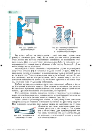 134 
Основы техники, технологий и проектирования 
Рис. 200. Правильная Рис. 201. Параметры сверления: 
рабочая позиция V – скорость резания; 
S – скорость подачи сверла 
Âî âðåìÿ ðàáîòû íà ñâåðëèëüíîì ñòàíêå çàíèìàþò ïðàâèëüíóþ 
ðàáî÷óþ ïîçèöèþ (ðèñ. 200). Åñëè øïèíäåëüíàÿ áàáêà ðàçìåùåíà 
î÷åíü íèçêî èëè âûñîêî îòíîñèòåëüíî çàãîòîâêè, åæ íåîáõîäèìî îòðå-ãóëèðîâàòü. 
Äëÿ ýòîãî îïóñêàþò øïèíäåëüíóþ áàáêó ñ ïîìîùüþ ñîîò-âåòñòâóþùåé 
ðóêîÿòêè òàêèì îáðàçîì, ÷òîáû ñâåðëî áûëî íà 5–10 ìì 
âûøå ïîâåðõíîñòè çàãîòîâêè. 
Ïðîèçâîäèòåëüíîñòü ñâåðëåíèÿ îïðåäåëÿåòñÿ äâóìÿ ïàðàìåòðàìè: 
ñêîðîñòüþ ðåçàíèÿ (V) è ñêîðîñòüþ ïîäà÷è ñâåðëà (S) (ðèñ. 201). Âðà-ùàþùååñÿ 
ñâåðëî ïåðåìåùàþò â íàïðàâëåíèè äåòàëè, â êîòîðîé âûïîë-íÿþò 
îòâåðñòèå. Òàêîå ïåðåìåùåíèå íàçûâàþò ïîäà÷åé ñâåðëà. Âî âðå-ìÿ 
ñâåðëåíèÿ íóæíî êîíòðîëèðîâàòü, ÷òîáû ïîäà÷à ñâåðëà íå áûëà 
ñëèøêîì èíòåíñèâíîé, ïîñêîëüêó ýòî ìîæåò ïðèâåñòè ê ïîëîìêå ñâåð-ëà, 
îñîáåííî åñëè åãî äèàìåòð íåáîëüøîé. 
Âûáðàâ ìàòåðèàë äëÿ ñâåðëåíèÿ, íóæíî ïðàâèëüíî âûáðàòü è ÷àñòî-òó 
(ñêîðîñòü) âðàùåíèÿ ñâåðëà. Äëÿ ðàçíûõ ìàòåðèàëîâ îíà ðàçíàÿ. 
Åñëè ÷àñòîòà âðàùåíèÿ ñâåðëà áóäåò áîëüøå íîðìû, ñâåðëî áóäåò íàãðå-âàòüñÿ. 
Ïðè ýòîì ñíèæàåòñÿ åãî ïðî÷íîñòü, îíî òóïèòñÿ. 
Ðåãóëèðîâàíèå ÷àñòîòû âðàùåíèÿ ñâåðëà îñóùåñòâëÿåòñÿ ñ ïîìîùüþ 
ïàñà, êîòîðûé ðàñïîëàãàþò, â çàâèñèìîñòè îò íåîáõîäèìîé ÷àñòîòû, íà 
âåäîìîì è âåäóùåì øêèâàõ ðàçíîãî äèàìåòðà (ðèñ. 202). 
×òîáû äîñòè÷ü ðàâíîìåðíîé ïîäà÷è, â êîíöå ñâåðëåíèÿ ñêâîçíîãî 
îòâåðñòèÿ ñâåðëî ïîäàæòñÿ ñ ìåíüøèì íàòèñêîì íà ðóêîÿòêó ïîäà÷è. 
Ïðè ñêâîçíîì ñâåðëåíèè ïðè âûõîäå ñâåðëà èç çàãîòîâêè íà åæ êðàþ 
îáðàçóþòñÿ çàóñåíöû, çà êîòîðûå ìîæåò çàöå-ïèòüñÿ 
ðåæóùàÿ êðîìêà ñâåðëà. Ýòî ïðèâî-äèò 
ê åãî ïîëîìêå. Äëÿ ïðåäîòâðàùåíèÿ ýòî-ãî 
â êîíöå ñâåðëåíèÿ ïîä çàãîòîâêó íåîáõîäè-ìî 
ïîäëîæèòü äåðåâÿííûé îñåëîê è óìåíü-øèòü 
ïîäà÷ó ñâåðëà. 
Рис. 202. Передача паса 
сверлильного станка 
Tereschuk_Trud_P_6.ru_(027-14)_V.indd 134 15.07.2014 13:05:25 
 