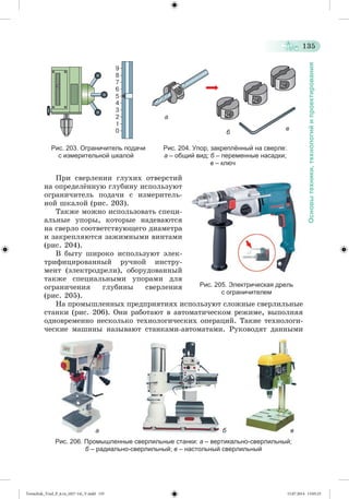135 
Основы техники, технологий и проектирования 
а 
б в 
Рис. 203. Ограничитель подачи Рис. 204. Упор, закреплённый на сверле: 
с измерительной шкалой а – общий вид; б – переменные насадки; 
в – ключ 
Ïðè ñâåðëåíèè ãëóõèõ îòâåðñòèé 
íà îïðåäåëæííóþ ãëóáèíó èñïîëüçóþò 
îãðàíè÷èòåëü ïîäà÷è ñ èçìåðèòåëü-íîé 
øêàëîé (ðèñ. 203). 
Òàêæå ìîæíî èñïîëüçîâàòü ñïåöè-àëüíûå 
óïîðû, êîòîðûå íàäåâàþòñÿ 
íà ñâåðëî ñîîòâåòñòâóþùåãî äèàìåòðà 
è çàêðåïëÿþòñÿ çàæèìíûìè âèíòàìè 
(ðèñ. 204). 
Â áûòó øèðîêî èñïîëüçóþò ýëåê-òðèôèöèðîâàííûé 
ðó÷íîé èíñòðó-ìåíò 
(ýëåêòðîäðåëè), îáîðóäîâàííûé 
òàêæå ñïåöèàëüíûìè óïîðàìè äëÿ 
îãðàíè÷åíèÿ ãëóáèíû ñâåðëåíèÿ 
(ðèñ. 205). 
Рис. 205. Электрическая дрель 
с ограничителем 
Íà ïðîìûøëåííûõ ïðåäïðèÿòèÿõ èñïîëüçóþò ñëîæíûå ñâåðëèëüíûå 
ñòàíêè (ðèñ. 206). Îíè ðàáîòàþò â àâòîìàòè÷åñêîì ðåæèìå, âûïîëíÿÿ 
îäíîâðåìåííî íåñêîëüêî òåõíîëîãè÷åñêèõ îïåðàöèé. Òàêèå òåõíîëîãè-÷åñêèå 
ìàøèíû íàçûâàþò ñòàíêàìè-àâòîìàòàìè. Ðóêîâîäÿò äàííûìè 
а б в 
Рис. 206. Промышленные сверлильные станки: а – вертикально-сверлильный; 
б – радиально-сверлильный; в – настольный сверлильный 
Tereschuk_Trud_P_6.ru_(027-14)_V.indd 135 15.07.2014 13:05:25 
 