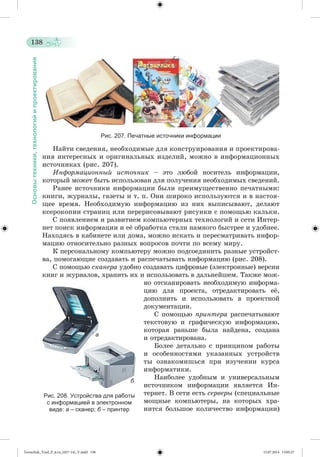 138 
Основы техники, технологий и проектирования 
Рис. 207. Печатные источники информации 
Íàéòè ñâåäåíèÿ, íåîáõîäèìûå äëÿ êîíñòðóèðîâàíèÿ è ïðîåêòèðîâà-íèÿ 
èíòåðåñíûõ è îðèãèíàëüíûõ èçäåëèé, ìîæíî â èíôîðìàöèîííûõ 
èñòî÷íèêàõ (ðèñ. 207). 
Èíôîðìàöèîííûé èñòî÷íèê – ýòî ëþáîé íîñèòåëü èíôîðìàöèè, 
êîòîðûé ìîæåò áûòü èñïîëüçîâàí äëÿ ïîëó÷åíèÿ íåîáõîäèìûõ ñâåäåíèé. 
Ðàíåå èñòî÷íèêè èíôîðìàöèè áûëè ïðåèìóùåñòâåííî ïå÷àòíûìè: 
êíèãè, æóðíàëû, ãàçåòû è ò. ï. Îíè øèðîêî èñïîëüçóþòñÿ è â íàñòîÿ-ùåå 
âðåìÿ. Íåîáõîäèìóþ èíôîðìàöèþ èç íèõ âûïèñûâàþò, äåëàþò 
êñåðîêîïèè ñòðàíèö èëè ïåðåðèñîâûâàþò ðèñóíêè ñ ïîìîùüþ êàëüêè. 
Ñ ïîÿâëåíèåì è ðàçâèòèåì êîìïüþòåðíûõ òåõíîëîãèé è ñåòè Èíòåð-íåò 
ïîèñê èíôîðìàöèè è åæ îáðàáîòêà ñòàëè íàìíîãî áûñòðåå è óäîáíåå. 
Íàõîäÿñü â êàáèíåòå èëè äîìà, ìîæíî èñêàòü è ïåðåñìàòðèâàòü èíôîð-ìàöèþ 
îòíîñèòåëüíî ðàçíûõ âîïðîñîâ ïî÷òè ïî âñåìó ìèðó. 
Ê ïåðñîíàëüíîìó êîìïüþòåðó ìîæíî ïîäñîåäèíèòü ðàçíûå óñòðîéñò-âà, 
ïîìîãàþùèå ñîçäàâàòü è ðàñïå÷àòûâàòü èíôîðìàöèþ (ðèñ. 208). 
Ñ ïîìîùüþ ñêàíåðà óäîáíî ñîçäàâàòü öèôðîâûå (ýëåêòðîííûå) âåðñèè 
êíèã è æóðíàëîâ, õðàíèòü èõ è èñïîëüçîâàòü â äàëüíåéøåì. Òàêæå ìîæ-íî 
îòñêàíèðîâàòü íåîáõîäèìóþ èíôîðìà-öèþ 
äëÿ ïðîåêòà, îòðåäàêòèðîâàòü åæ, 
äîïîëíèòü è èñïîëüçîâàòü â ïðîåêòíîé 
äîêóìåíòàöèè. 
Ñ ïîìîùüþ ïðèíòåðà ðàñïå÷àòûâàþò 
òåêñòîâóþ è ãðàôè÷åñêóþ èíôîðìàöèþ, 
êîòîðàÿ ðàíüøå áûëà íàéäåíà, ñîçäàíà 
è îòðåäàêòèðîâàíà. 
Áîëåå äåòàëüíî ñ ïðèíöèïîì ðàáîòû 
è îñîáåííîñòÿìè óêàçàííûõ óñòðîéñòâ 
òû îçíàêîìèøüñÿ ïðè èçó÷åíèè êóðñà 
èíôîðìàòèêè. 
Íàèáîëåå óäîáíûì è óíèâåðñàëüíûì 
èñòî÷íèêîì èíôîðìàöèè ÿâëÿåòñÿ Èí - 
òåðíåò. Â ñåòè åñòü ñåðâåðû (ñïåöèàëüíûå 
ìîùíûå êîìïüþòåðû, íà êîòîðûõ õðà-íèòñÿ 
áîëüøîå êîëè÷åñòâî èíôîðìàöèè) 
а 
б 
Рис. 208. Устройства для работы 
с информацией в электронном 
виде: а – сканер; б – принтер 
Tereschuk_Trud_P_6.ru_(027-14)_V.indd 138 15.07.2014 13:05:27 
 