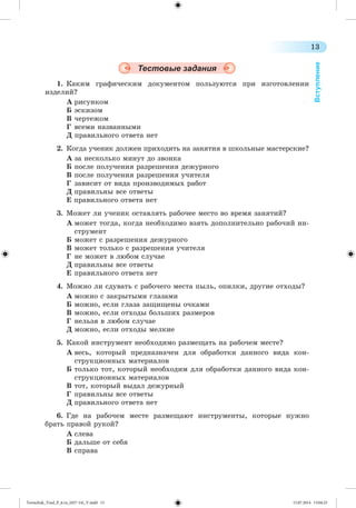 13 
Вступление 
Тестовые задания 
1. Êàêèì ãðàôè÷åñêèì äîêóìåíòîì ïîëüçóþòñÿ ïðè èçãîòîâëåíèè 
èçäåëèé? 
À ðèñóíêîì 
Á ýñêèçîì 
Â ÷åðòåæîì 
Ã âñåìè íàçâàííûìè 
Ä ïðàâèëüíîãî îòâåòà íåò 
2. Êîãäà ó÷åíèê äîëæåí ïðèõîäèòü íà çàíÿòèÿ â øêîëüíûå ìàñòåðñêèå? 
À çà íåñêîëüêî ìèíóò äî çâîíêà 
Á ïîñëå ïîëó÷åíèÿ ðàçðåøåíèÿ äåæóðíîãî 
Â ïîñëå ïîëó÷åíèÿ ðàçðåøåíèÿ ó÷èòåëÿ 
Ã çàâèñèò îò âèäà ïðîèçâîäèìûõ ðàáîò 
Ä ïðàâèëüíû âñå îòâåòû 
Å ïðàâèëüíîãî îòâåòà íåò 
3. Ìîæåò ëè ó÷åíèê îñòàâëÿòü ðàáî÷åå ìåñòî âî âðåìÿ çàíÿòèé? 
À ìîæåò òîãäà, êîãäà íåîáõîäèìî âçÿòü äîïîëíèòåëüíî ðàáî÷èé èí-ñòðóìåíò 
Á ìîæåò ñ ðàçðåøåíèÿ äåæóðíîãî 
Â ìîæåò òîëüêî ñ ðàçðåøåíèÿ ó÷èòåëÿ 
Ã íå ìîæåò â ëþáîì ñëó÷àå 
Ä ïðàâèëüíû âñå îòâåòû 
Å ïðàâèëüíîãî îòâåòà íåò 
4. Ìîæíî ëè ñäóâàòü ñ ðàáî÷åãî ìåñòà ïûëü, îïèëêè, äðóãèå îòõîäû? 
À ìîæíî ñ çàêðûòûìè ãëàçàìè 
Á ìîæíî, åñëè ãëàçà çàùèùåíû î÷êàìè 
Â ìîæíî, åñëè îòõîäû áîëüøèõ ðàçìåðîâ 
Ã íåëüçÿ â ëþáîì ñëó÷àå 
Ä ìîæíî, åñëè îòõîäû ìåëêèå 
5. Êàêîé èíñòðóìåíò íåîáõîäèìî ðàçìåùàòü íà ðàáî÷åì ìåñòå? 
À âåñü, êîòîðûé ïðåäíàçíà÷åí äëÿ îáðàáîòêè äàííîãî âèäà êîí-ñòðóêöèîííûõ 
ìàòåðèàëîâ 
Á òîëüêî òîò, êîòîðûé íåîáõîäèì äëÿ îáðàáîòêè äàííîãî âèäà êîí-ñòðóêöèîííûõ 
ìàòåðèàëîâ 
Â òîò, êîòîðûé âûäàë äåæóðíûé 
Ã ïðàâèëüíû âñå îòâåòû 
Ä ïðàâèëüíîãî îòâåòà íåò 
6. Ãäå íà ðàáî÷åì ìåñòå ðàçìåùàþò èíñòðóìåíòû, êîòîðûå íóæíî 
áðàòü ïðàâîé ðóêîé? 
À ñëåâà 
Á äàëüøå îò ñåáÿ 
Â ñïðàâà 
Tereschuk_Trud_P_6.ru_(027-14)_V.indd 13 15.07.2014 13:04:23 
 