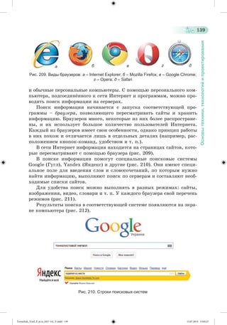 139 
Основы техники, технологий и проектирования 
а б в г д 
Рис. 209. Виды браузеров: а – Internet Explorer; б – Mozilla Firefox; в – Google Chrome; 
г – Opera; д – Safari 
è îáû÷íûå ïåðñîíàëüíûå êîìïüþòåðû. Ñ ïîìîùüþ ïåðñîíàëüíîãî êîì-ïüþòåðà, 
ïîäñîåäèíæííîãî ê ñåòè Èíòåðíåò è ïðîãðàììàì, ìîæíî ïðî-âîäèòü 
ïîèñê èíôîðìàöèè íà ñåðâåðàõ. 
Ïîèñê èíôîðìàöèè íà÷èíàåòñÿ ñ çàïóñêà ñîîòâåòñòâóþùåé ïðî-ãðàììû 
– áðàóçåðà, ïîçâîëÿþùåãî ïåðåñìàòðèâàòü ñàéòû è õðàíèòü 
èíôîðìàöèþ. Áðàóçåðîâ ìíîãî, íåêîòîðûå èç íèõ áîëåå ðàñïðîñòðàíå-íû, 
è èõ èñïîëüçóåò áîëüøîå êîëè÷åñòâî ïîëüçîâàòåëåé Èíòåðíåòà. 
Êàæäûé èç áðàóçåðîâ èìååò ñâîè îñîáåííîñòè, îäíàêî ïðèíöèï ðàáîòû 
â íèõ ïîõîæ è îòëè÷àåòñÿ ëèøü â îòäåëüíûõ äåòàëÿõ (íàïðèìåð, ðàñ-ïîëîæåíèåì 
êíîïîê-êîìàíä, óäîáñòâîì è ò. ï.). 
Â ñåòè Èíòåðíåò èíôîðìàöèÿ íàõîäèòñÿ íà ñòðàíèöàõ ñàéòîâ, êîòî-ðûå 
ïåðåñìàòðèâàþò ñ ïîìîùüþ áðàóçåðà (ðèñ. 209). 
Â ïîèñêå èíôîðìàöèè ïîìîãóò ñïåöèàëüíûå ïîèñêîâûå ñèñòåìû 
Google (Ãóãë), Yandex (ßíäåêñ) è äðóãèå (ðèñ. 210). Îíè èìåþò ñïåöè-àëüíîå 
ïîëå äëÿ ââåäåíèÿ ñëîâ è ñëîâîñî÷åòàíèé, ïî êîòîðûì íóæíî 
íàéòè èíôîðìàöèþ, âûïîëíÿþò ïîèñê ïî ñåðâåðàì è ñîñòàâëÿþò íåîá-õîäèìûå 
ñïèñêè ñàéòîâ. 
Äëÿ óäîáñòâà ïîèñê ìîæíî âûïîëíÿòü â ðàçíûõ ðåæèìàõ: ñàéòû, 
èçîáðàæåíèÿ, âèäåî, ñëîâàðè è ò. ï. Ó êàæäîãî áðàóçåðà ñâîé ïåðå÷åíü 
ðåæèìîâ (ðèñ. 211). 
Ðåçóëüòàòû ïîèñêà â ñîîòâåòñòâóþùåé ñèñòåìå ïîÿâëÿþòñÿ íà ýêðà-íå 
êîìïüþòåðà (ðèñ. 212). 
Рис. 210. Строки поисковых систем 
Tereschuk_Trud_P_6.ru_(027-14)_V.indd 139 15.07.2014 13:05:27 
 