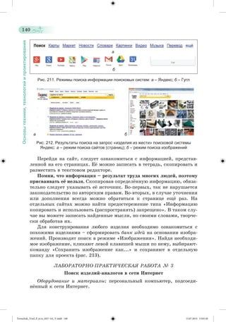 140 
Основы техники, технологий и проектирования 
а 
б 
Рис. 211. Режимы поиска информации поисковых систем: а – Яндекс; б – Гугл 
а б 
Рис. 212. Результаты поиска на запрос «изделия из жести» поисковой системы 
Яндекс: а – режим поиска сайтов (страниц); б – режим поиска изображений 
Ïåðåéäÿ íà ñàéò, ñëåäóåò îçíàêîìèòüñÿ ñ èíôîðìàöèåé, ïðåäñòàâ-ëåííîé 
íà åãî ñòðàíèöàõ. Åæ ìîæíî çàïèñàòü â òåòðàäü, ñêîïèðîâàòü è 
ðàçìåñòèòü â òåêñòîâîì ðåäàêòîðå. 
Ïîìíè, ÷òî èíôîðìàöèÿ – ðåçóëüòàò òðóäà ìíîãèõ ëþäåé, ïîýòîìó 
ïðèñâàèâàòü åё íåëüçÿ. Ñêîïèðîâàâ îïðåäåëæííóþ èíôîðìàöèþ, îáÿçà-òåëüíî 
ñëåäóåò óêàçûâàòü åæ èñòî÷íèê. Âî-ïåðâûõ, òàê íå íàðóøàåòñÿ 
çàêîíîäàòåëüñòâî ïî àâòîðñêèì ïðàâàì. Âî-âòîðûõ, â ñëó÷àå óòî÷íåíèÿ 
èëè äîïîëíåíèÿ âñåãäà ìîæíî îáðàòèòüñÿ ê ñòðàíèöå åùæ ðàç. Íà 
îòäåëüíûõ ñàéòàõ ìîæíî íàéòè ïðåäîñòåðåæåíèå òèïà «Èíôîðìàöèþ 
êîïèðîâàòü è èñïîëüçîâàòü (ðàñïðîñòðàíÿòü) çàïðåùåíî». Â òàêîì ñëó-÷àå 
âû ìîæåòå çàïèñàòü íàéäåííûå ìûñëè, íî ñâîèìè ñëîâàìè, òâîð÷å-ñêè 
îáðàáîòàâ èõ. 
Äëÿ êîíñòðóèðîâàíèÿ ëþáîãî èçäåëèÿ íåîáõîäèìî îçíàêîìèòüñÿ ñ 
ïîõîæèìè èçäåëèÿìè – ñôîðìèðîâàòü áàíê èäåé íà îñíîâàíèè èçîáðà-æåíèé. 
Ïðîèçâîäÿò ïîèñê â ðåæèìå «Èçîáðàæåíèÿ». Íàéäÿ íåîáõîäè-ìîå 
èçîáðàæåíèå, êëèêàþò ëåâîé êëàâèøåé ìûøè ïî íåìó, âûáèðàþò-êîìàíäó 
«Ñîõðàíèòü èçîáðàæåíèå êàê...» è ñîõðàíÿþò â îòäåëüíóþ 
ïàïêó äëÿ ïðîåêòà (ðèñ. 213). 
ËÀÁÎÐÀÒÎÐÍÎ-ÏÐÀÊÒÈ×ÅÑÊÀß ÐÀÁÎÒÀ № 3 
Ïîèñê èçäåëèé-àíàëîãîâ â ñåòè Èíòåðíåò 
Îáîðóäîâàíèå è ìàòåðèàëû: ïåðñîíàëüíûé êîìïüþòåð, ïîäñîåäè-í 
æííûé ê ñåòè Èíòåðíåò. 
Tereschuk_Trud_P_6.ru_(027-14)_V.indd 140 15.07.2014 13:05:28 
 